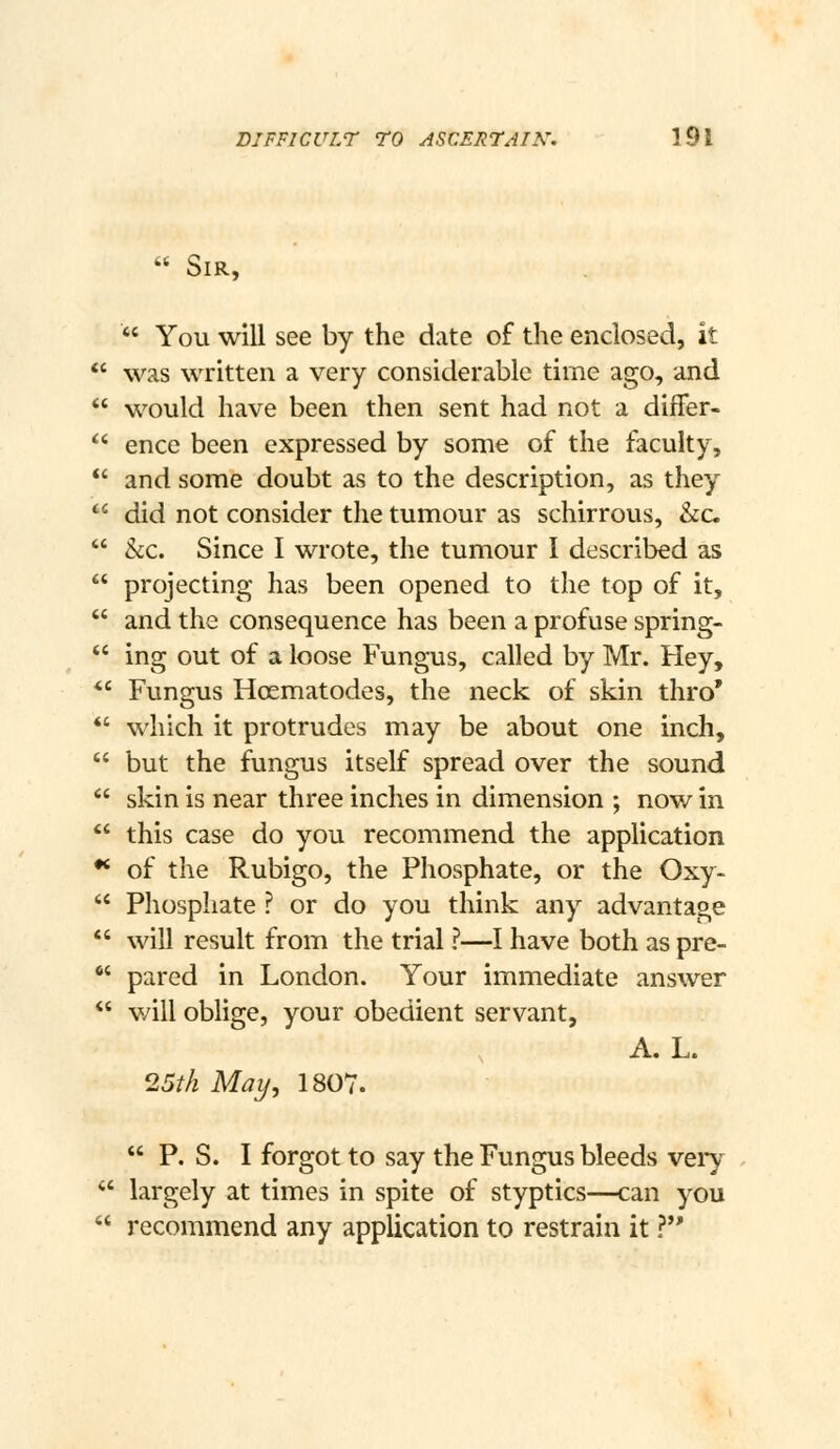  Sir,  You will see by the date of the enclosed, it  was written a very considerable time ago, and  would have been then sent had not a diflfer-  ence been expressed by some of the faculty, *' and some doubt as to the description, as they  did not consider the tumour as schirrous, &c.  he. Since I wrote, the tumour I described as  projecting has been opened to the top of it,  and the consequence has been a profuse spring-  ing out of a loose Fungus, called by Mr. Hey, *' Fungus Hoematodes, the neck of skin thro* *' which it protrudes may be about one inch,  but the fungus itself spread over the sound  skin is near three inches in dimension ; now in  this case do you recommend the application •* of the Rubigo, the Phosphate, or the Oxy-  Phosphate ? or do you think any advantage  will result from the trial ?—I have both as pre-  pared in London. Your immediate answer  v/ill oblige, your obedient servant, A. L. 25/A May, 1807.  P. S. I forgot to say the Fungus bleeds veiy  largely at times in spite of styptics—can you  recommend any application to restrain it ?