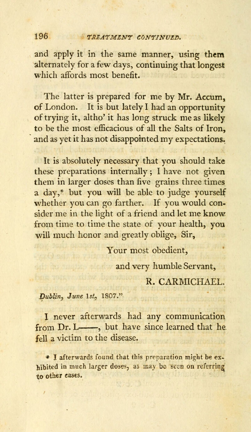 and apply it in the same manner, using them alternately for a few days, continuing that longest which affords most benefit. The latter is prepared for me by Mr. Accum, of London. It is but lately I had an opportunity of trying it, altho' it has long struck me as likely to be the most efficacious of all the Salts of Iron, and as yet it has not disappointed my expectations- It is absolutely necessary that you should take these preparations internally; I have not given them in larger doses than five grains three times a day,* but you will be able to judge yourself whether you can go farther. If you would con- sider me in the light of a friend and let me know from time to time the state of your health, you will much honor and greatly oblige, Sir, Your most obedient, and very humble Servant, R. CARMICHAEL. Dublin, June Ist^ 1807. I never afterwards had any communication from Dr. L , but have since learned that he fell a victim to the disease. * I afterwards found that this preparation might be ex- Mbited in much larger doses, as may bo seen on referring to other eases.