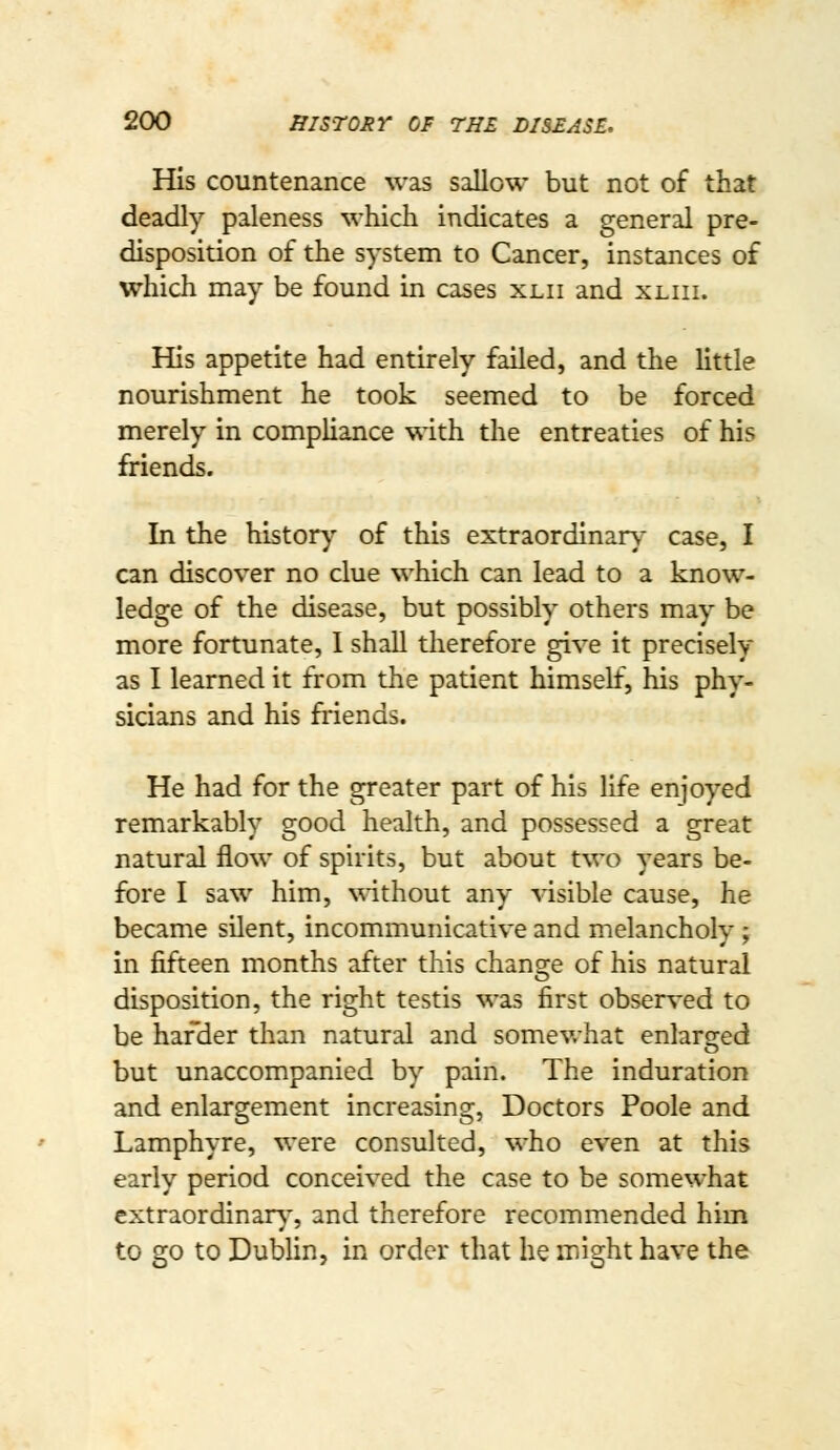 His countenance was sallow but not of that deadly paleness which indicates a general pre- disposition of the system to Cancer, instances of which may be found in cases xlii and xliii. His appetite had entirely failed, and the little nourishment he took seemed to be forced merely in compliance with the entreaties of his friends. In the histor)' of this extraordinan,- case, I can discover no clue which can lead to a know- ledge of the disease, but possibly others may be more fortunate, I shall therefore give it precisely as I learned it from the patient himself, his phy- sicians and his friends. He had for the greater part of his life enjoyed remarkably good health, and possessed a great natural flow of spirits, but about two years be- fore I saw him, without any visible cause, he became silent, incommunicative and melancholy; in fifteen months after this chansie of his natural disposition, the right testis was first observed to be hafder than natural and somev/hat enlarsred but unaccompanied by pain. The induration and enlargement increasing, Doctors Poole and Lamphyre, were consulted, who even at this early period conceived the case to be somewhat extraordinary-, and therefore recommended him to go to Dublin, in order that he might have the