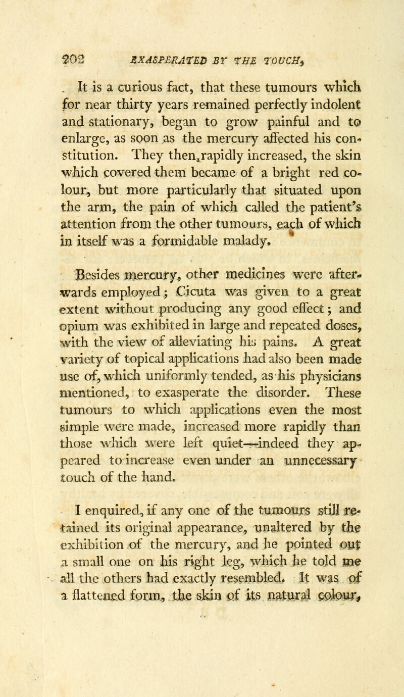 . It is a curious fact, that these tumours which for near thirty years remained perfectly indolent and stationary, began to grow painful and to enlarge, as soon as the mercury ajBfected his con- stitution. They then^rapidly increased, the skin which covered them becam.e of a bright red co- lour, but more particularly that situated upon the arm, the pain of which called the patient's attention from the other tumours, each of which in itself was a formidable malady. Besides jnercury, other medicines were after- wards employed; Cicuta was given to a great extent without producing any good effect; and opium was exhibited in large and repeated doses, with the view of alleviating his pains. A great variety of topical applications had also been made use of, which uniformly tended, as his physicians mentioned, to exasperate the disorder. These tumours to which applications even the most simple were made, increased more rapidly than those which were left quiet—indeed they ap- peared to increase even under an unnecessary touch of the hand. I enquired, if any one of the tumours still te* tained its original appearance, unaltered by the exhibition of the mercury, and he pointed out a small one on his right leg, which he told me all the others had exactly resembled. It wjs Ijf a flattened form., tine skin of its paturai epkw*