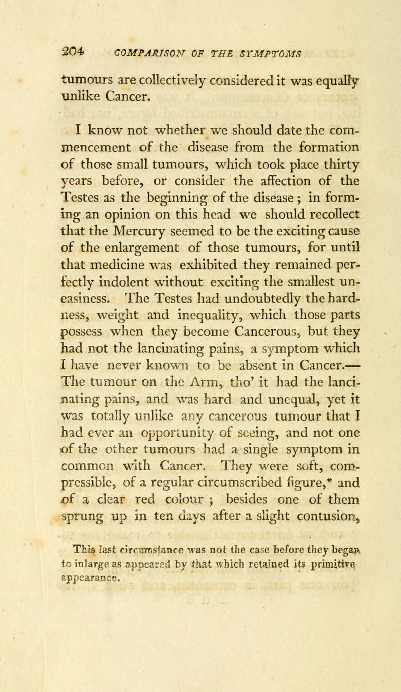 tumours are collectively considered it was equally unlike Cancer. I know not whether we should date the com- mencement of the disease from the formation of those small tumours, which took place thirty years before, or consider the affection of the Testes as the beginning of the disease ; in form- ing an opinion on this head we should recollect that the Mercury seemed to be the exciting cause of the enlargement of those tumours, for until that medicine was exhibited they remained per- fectly indolent without exciting the smallest un- easiness. The Testes had undoubtedly the hard- ness, weight and inequality, which those parts possess when they become Cancerous, but they had not the lancinating pains, a symptom which I have never known to be absent in Cancer.— The tumour on the Arm, tho' it had the lanci- nating pains, and was hard and unequal, yet it was totally unlike any cancerous tumour that I had ever an opportunity of seeing, and not one of the otiier tumours had a single symptom in common with Cancer. They were soft, com- pressible, of a regular circumscribed figure,* and of a clear red colour ; besides one of them sprung up in ten days after a slight contusion. This last circuirisfance was not the case before they begaa to inlarge as appeared by that ^vhich retained its primitive appearance.