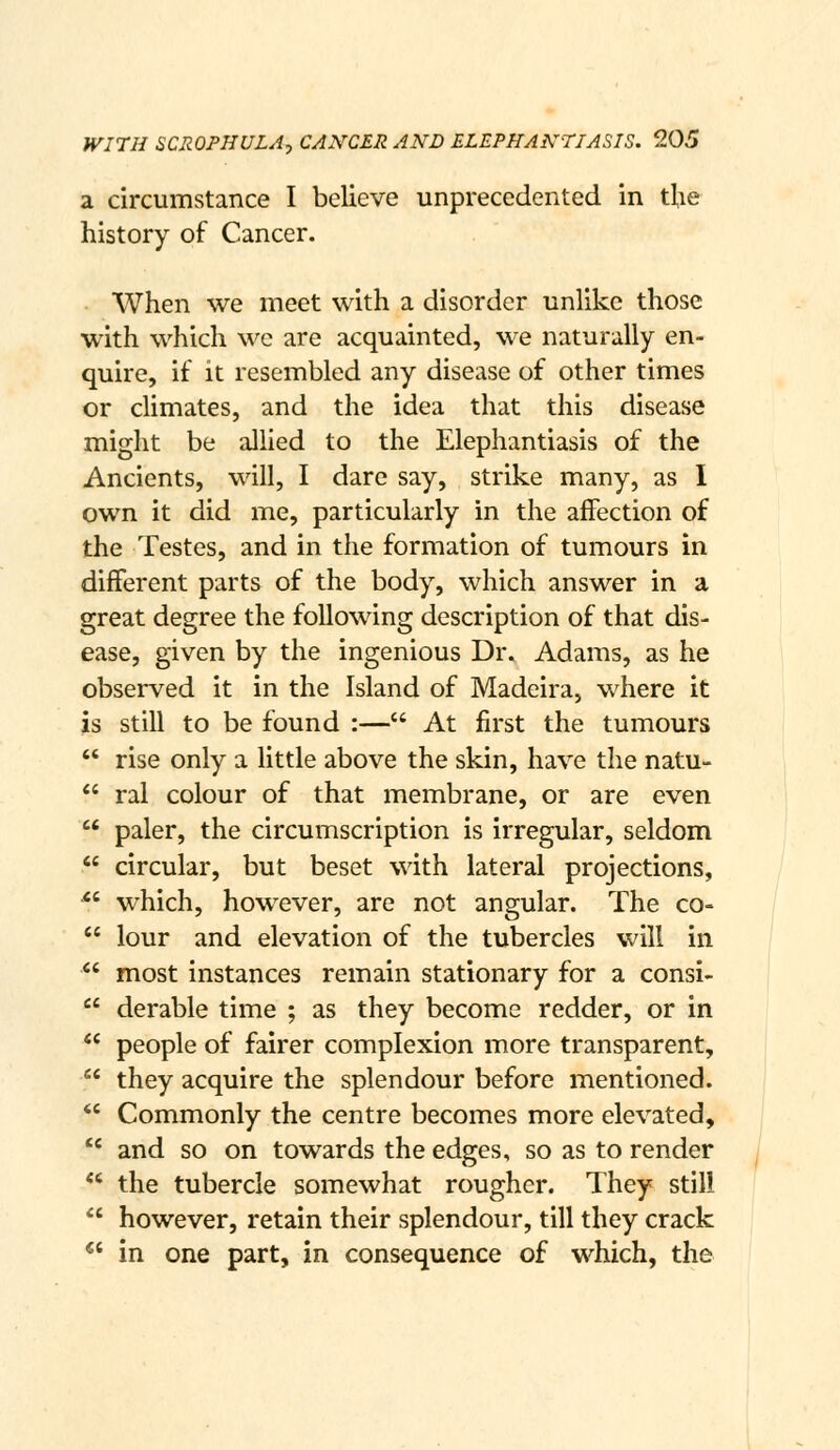 a circumstance I believe unprecedented in the history of Cancer. When we meet with a disorder unlike those with which wc are acquainted, we naturally en- quire, if it resembled any disease of other times or climates, and the idea that this disease might be allied to the Elephantiasis of the Ancients, will, I dare say, strike many, as I own it did me, particularly in the affection of the Testes, and in the formation of tumours in different parts of the body, which answer in a great degree the following description of that dis- ease, given by the ingenious Dr. Adams, as he observed it in the Island of Madeira, where it is still to be found :— At first the tumours  rise only a little above the skin, have the natu-  ral colour of that membrane, or are even  paler, the circumscription is irregular, seldom  circular, but beset with lateral projections, *' which, however, are not angular. The co-  lour and elevation of the tubercles will in  most instances remain stationary for a consi-  derable time ; as they become redder, or in  people of fairer complexion more transparent,  they acquire the splendour before mentioned.  Commonly the centre becomes more elevated,  and so on towards the edges, so as to render  the tubercle somewhat rougher. They still  however, retain their splendour, till they crack ^' in one part, in consequence of which, the