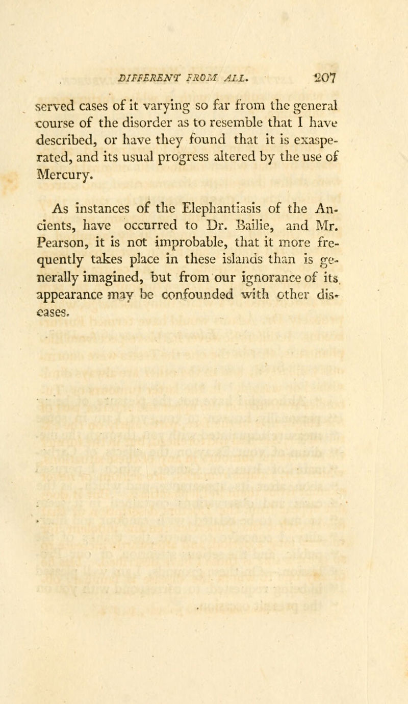 LIPFERENT FROM ALL. *1Q*1 served cases of it varying so far from the general course of the disorder as to resemble that I have described, or have they found that it is exaspe- rated, and its usual progress altered by the use of Mercury. As instances of the Elephantiasis of the An- cients, have occurred to Dr. Bailie, and Mr. Pearson, it is not improbable, that it more fre- quently takes place in these islands than is ge- nerally imagined, but from our ignorance of its. appearance may be confounded with other dis- eases.