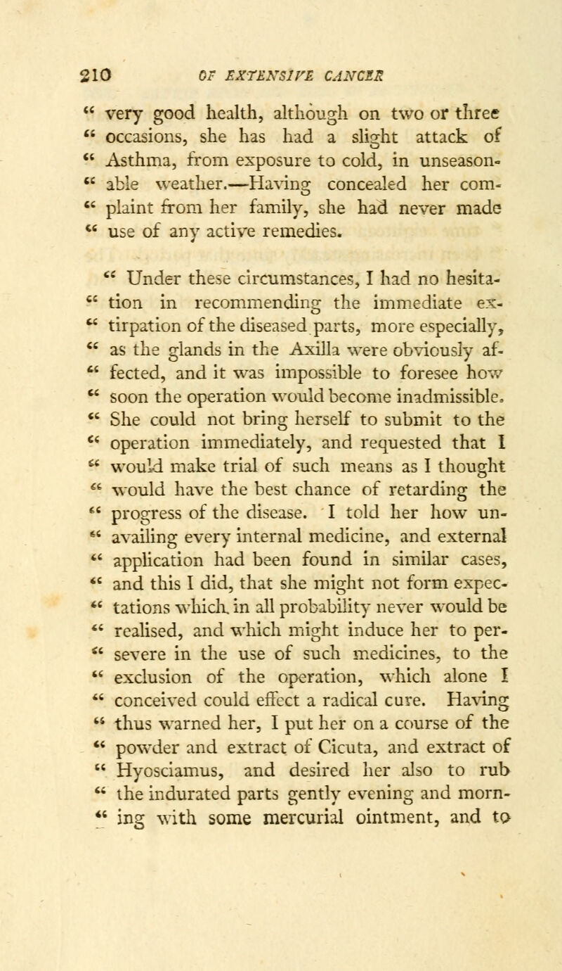  very good health, although on two or three  occasions, she has had a slight attack of  Asthma, from exposure to cold, in unseason-  able weather.—Ha\ing concealed her com-  plaint from her family, she had never made  use of any active remedies. '* Under these circumstances, I had no hesita- *^' tion in recommending the immediate ex-  tirpation of the diseased parts, more especially, *' as the glands in the Axilla were obviously af-  fected, and it was impossible to foresee how  soon the operation would become inadmissible, *' She could not bring herself to submit to the '* operation immediately, and requested that 1  would make trial of such means as I thought *' would have the best chance of retarding the  progress of the disease. I told her how un- *' availing every internal medicine, and external *' apphcation had been found in similar cases, *' and this I did, that she might not form expec-  tations which, in all probability never would be *' realised, and which might induce her to per- *' severe in the use of such medicines, to the  exclusion of the operation, which alone I *' conceived could effect a radical cure. Ha\TLng  thus warned her, I put her on a course of the  powder and extract of Cicuta, and extract of  Hycsciamus, and desired her also to rub  the indurated parts gently evening and morn-  ing with some mercurial ointment, and to