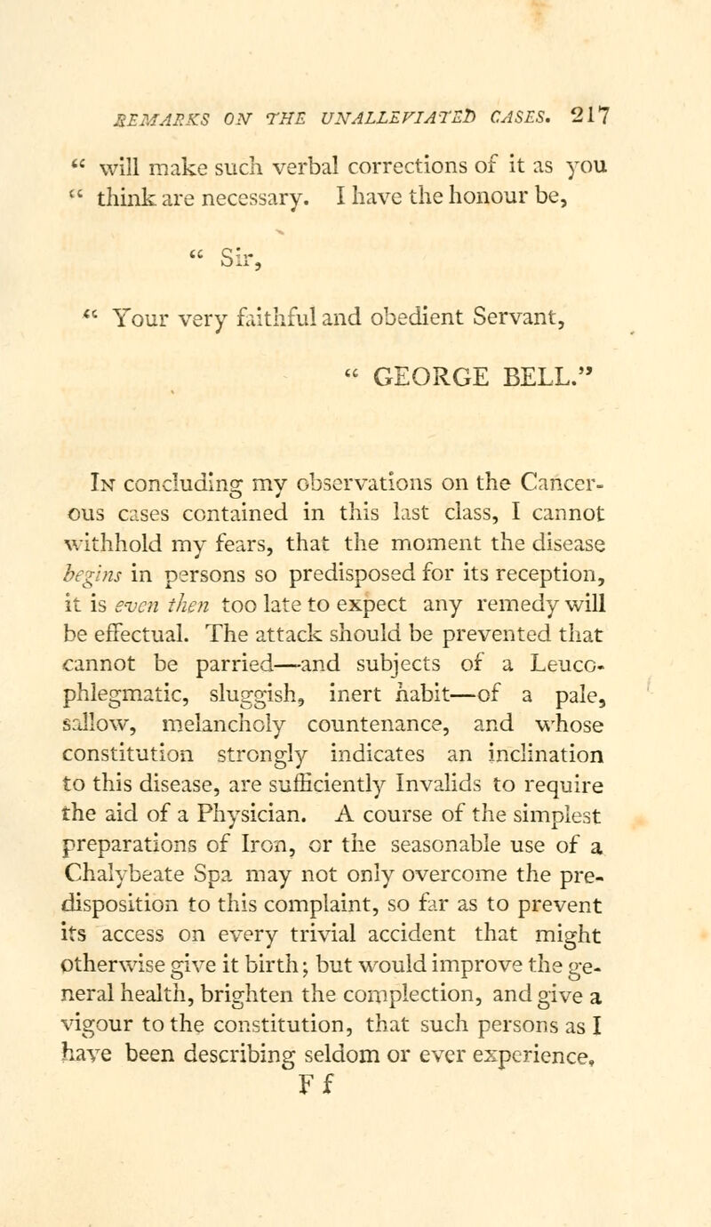  will make such verbal corrections of it as you  thiiik are necessary. I have the honour be,  Sir, *' Your very faithful and obedient Servant,  GEORGE BELL. In concluding my observations on the Cancer- ous cases contained in this last class, I cannot withhold my fears, that the moment the disease begins in persons so predisposed for its reception, it is even then too late to expect any remedy will be effectual. The attack should be prevented that cannot be parried—-and subjects of a Leucc- phlegmatic, sluggish, inert habit—of a pale, sallow, melancholy countenance, and whose constitution strongly indicates an inclination to this disease, are sufficiently Invalids to require the aid of a Physician. A course of the simplest preparations of Iron, or the seasonable use of a Chalybeate Spa may not only overcome the pre- disposition to this complaint, so far as to prevent its access on every trivial accident that might otherwise give it birth; but would improve the ge- neral health, brighten the complection, and give a vigour to the constitution, that such persons as I have been describing seldom or ever experience, Ff