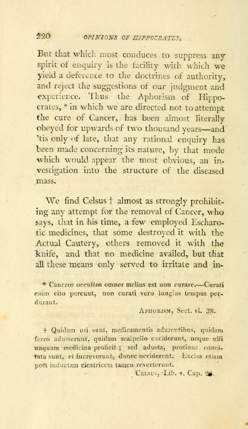 $^0 OPINIO^rs OF HlPPOCliATESi But that which most conduces to suppress any spirit of enquiry is the facility with which we yield a defeience to the doctrines of authority, and reject the suggestions of our judgment and experience. Thus the Aphorism of Hippo- crates, * in which we are directed not to attempt the cure of Cancer, has been almost literally obeyed for upwards of two thousand years—and 'tis only (^f late, that any rational enquiry has been made concerning its nature, by that mode which would appear the most obvious, an in- vestigation into the structure of the diseased mass. We find Celsus f almost as strongly prohibit- ing any attempt for the removal of Cancer, who says, that in his time, a few employed Escharo- tic medicines, that some destroyed it with the Actual Cautery, others removed it with the knife, and that no medicine availed, but that all these means only served to irritate and in- * Cancros occiiltos omnes melius est non curare.—Curati ftojm cito pereunt, non curati vero iong'ras tempus per- durant. Aphorism, Sect. vi. 38. T Quidani usi sant, incdicamcntis adurentibus, qiiidam ferro iiduserunt, quidam scalpello e?iciderunt, neque iilli unquam mcdicina proiicit ; sed adusta, protiaus conci- tata sunt, et.lucreverunt, donee occiderent.- Excisa etiam po?t iRdm-Um cicatriccni tamen reverterunt. Celsus, Lib. r. Cap. 2^.