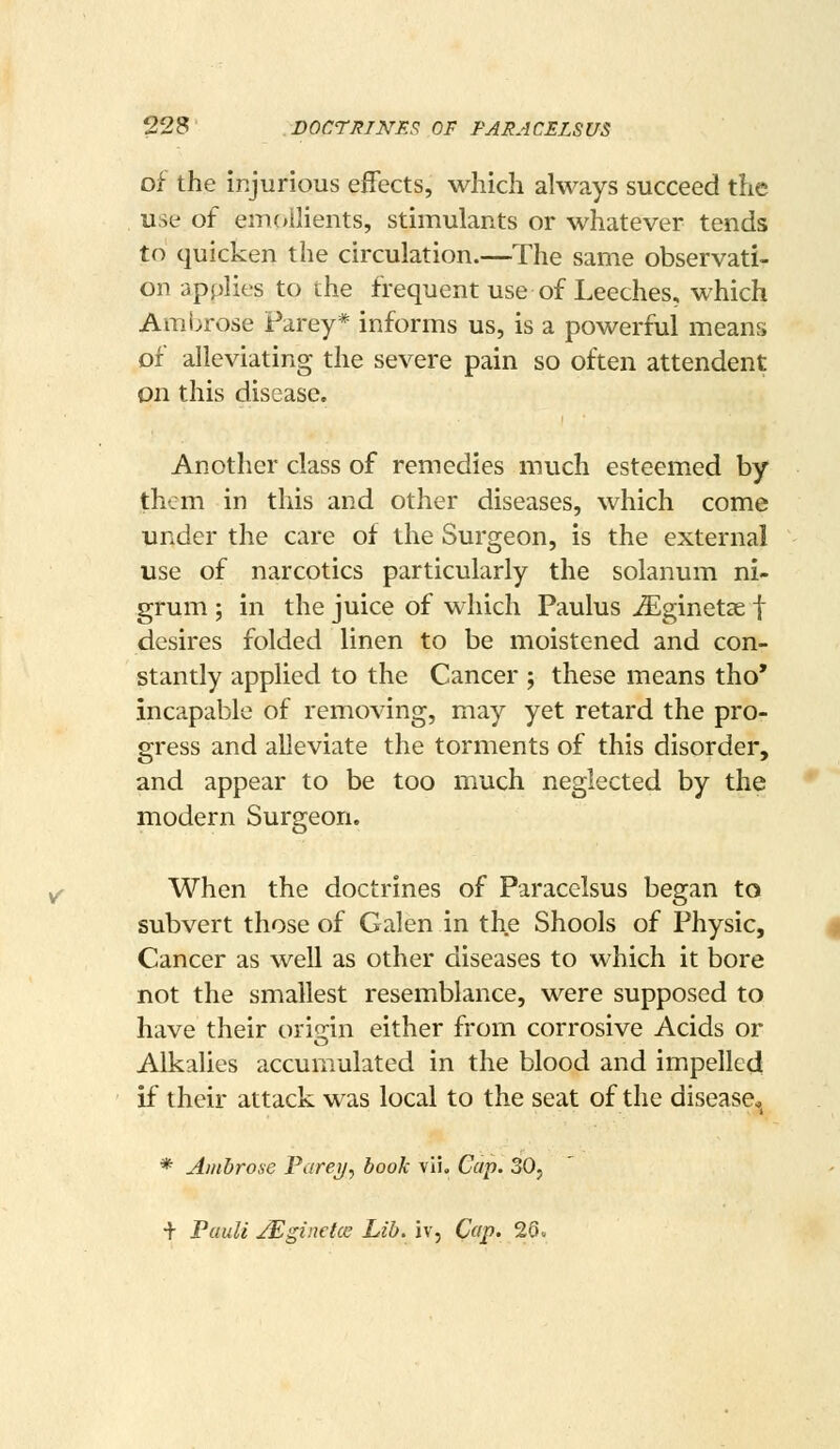 of the injurious effects, which always succeed the use of em(*llients, stimulants or whatever tends to quicken the circulation.—The same observati- on applies to the frequent use of Leeches, which Ambrose Parey* informs us, is a powerful means of alleviating the severe pain so often attendent on this disease. Another class of remedies much esteemed by them in this and other diseases, which come under the care of the Surgeon, is the external use of narcotics particularly the solanum ni- grum ; in the juice of which Paulus ^Eginetae f desires folded linen to be moistened and con- stantly applied to the Cancer ; these means tho* incapable of removing, may yet retard the pro- gress and alleviate the torments of this disorder, and appear to be too much neglected by the modern Surgeon. When the doctrines of Paracelsus began to subvert those of Galen in the Shools of Physic, Cancer as well as other diseases to which it bore not the smallest resemblance, were supposed to have their ori<rin either from corrosive Acids or Alkalies accumulated in the blood and impelled if their attack was local to the seat of the disease,, * Ambrose Farej/, book vii. Cap. 30, + Pauli j^ginetcs Lib. iv, Cap. 26.