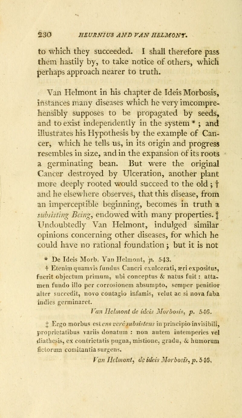 to which they succeeded. I shall therefore pass them hastily by, to take notice of others, which perhaps approach nearer to truth. Van Helmont in his chapter de Ideis Morbosis, instances many diseases which he very imcompre- hensibly supposes to be propagated by seeds, and to exist independently in the system * ; and illustrates his Hypothesis by the example of Can- cer, which he tells us, in its origin and progress resembles in size, and in the expansion of its roots a germinating bean. But were the original Cancer destroyed by Ulceration, another plant more deeply rooted would succeed to the old ; f and he elsewhere observes, that this disease, from an imperceptible beginning, becomes in truth a subsisting Being, endowed with many properties. | Undoubtedly Van Helmont, indulged similar opinions concerning other diseases, for which he could have no rational foundation j but it is not * De Ideis Morb. Van Helmont, p. 543. + Etenim quamvis fundus Cancri exulcerati, aeri expositus, fuerit objectum primum, ubi conceptus & natus fuit: atta- men fundo illo per corrosionem absumpto, semper penitior alter succedit, novo coutagio infamis, velut ac si nova faba indies germinaret. /'an Helmont de ideis idorbosis, p. 546. + Ergo morbus estenst'ere*M&«rfe??s inprincipioinvisibili, proprictatibus variis donatum : non autem iatemperies vel diathesis, ex contrietatis pugna, mistioae, grada, & humorum fictoram comitantiasurgens. Van Ilelinoni, de ideis Morbosis, p. 546^