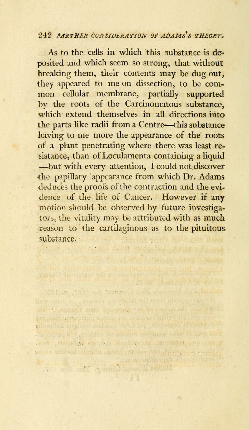 As to the cells in which this substance is de- posited and which seem so strong, that without breaking them, their contents may be dug out, they appeared to me on dissection, to be com- mon cellular membrane, partially supfK)rted by the roots of the Carcinomatous substance, which extend themselves in all directions into the parts like radii from a Centre-—this substance having to me more the appearance of the roots of a plant penetrating where there was least re- sistance, than of Loculamenta containing a liquid —but with every attention, I could not discover the papillary appearance from which Dr. Adams deduces the proofs of the contraction and the evi- dence of the life of Cancer. However if any motion should be observed by future investiga- tors, the vitality may be attributed with as much reason to the cartilaginous as to the pituitous substapxce.