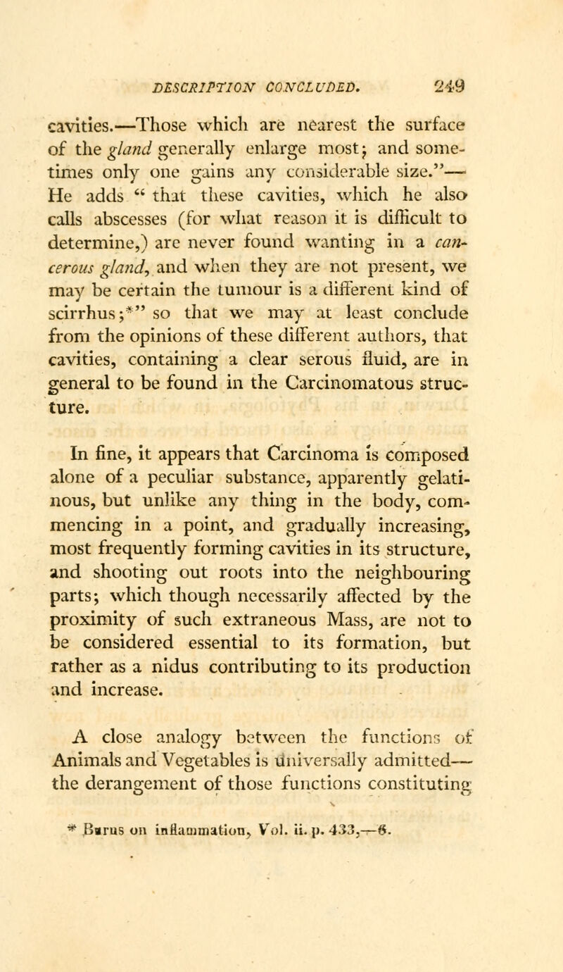 cavities.—Those which are nearest the surface of the gland generally enlarge most j and some- times only one gains any considerable size.— He adds  that these cavities, which he also calls abscesses (for what reason it is diiHcult to determine,) are never found wanting in a can-- cerous gland^ and when they are not present, we may be certain the tumour is a different kind of scirrhus;* so that we may at least conclude from the opinions of these different authors, that cavities, containing a clear serous fluid, are in general to be found in the Carcinomatous struc- ture. In fine, it appears that Carcinoma is comiposed alone of a peculiar substance, apparently gelati- nous, but unlike any thing in the body, com- mencing in a point, and gradually increasing, most frequently forming cavities in its structure, and shooting out roots into the neighbouring parts; which though necessarily affected by the proximity of such extraneous Mass, are not to be considered essential to its formation, but rather as a nidus contributing to its production and increase, A close analogy between the functions of Animals and Vegetables is iJniversally admitted— the derangement of those functions constituting ^ 3vru5 on inflammation^ Vol. ii. p. 4335—6.