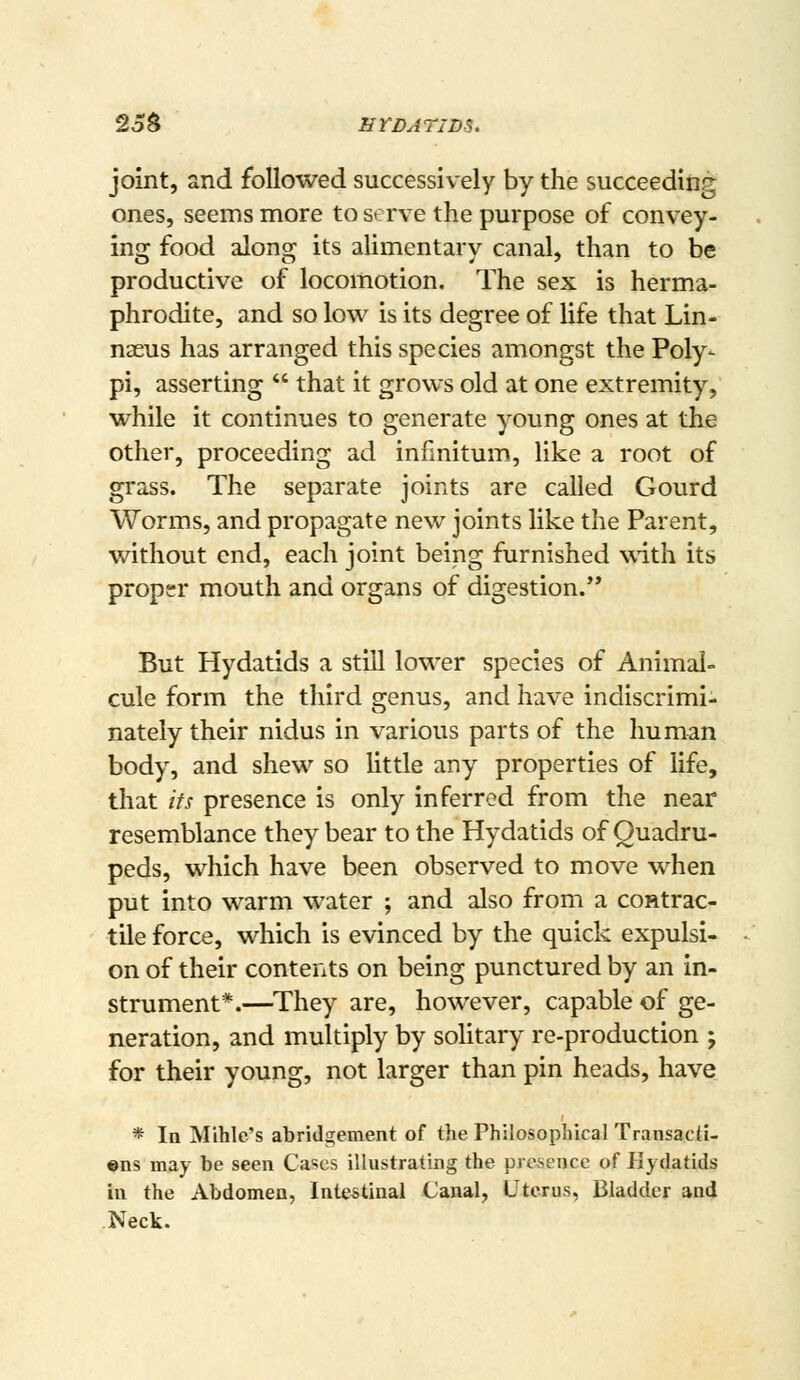 2o$ HVDATIDS. joint, and followed successively by the succeedinr^ ones, seems more to serve the purpose of convey- ing food along its alimentary canal, than to be productive of locomotion. The sex is herma- phrodite, and so low is its degree of life that Lin- naeus has arranged this species amongst the Poly- pi, asserting  that it grows old at one extremity, while it continues to generate young ones at the other, proceeding ad infinitum, like a root of grass. The separate joints are called Gourd Worms, and propagate new joints like the Parent, without end, each joint being furnished with its proper mouth and organs of digestion. But Hydatids a still lower species of Animal- cule form the third genus, and have indiscrimi- nately their nidus in various parts of the human body, and shew so little any properties of life, that its presence is only inferred from the near resemblance they bear to the Hydatids of Quadru- peds, which have been observed to move when put into warm water ; and also from a contrac- tile force, which is evinced by the quick expulsi- on of their contents on being punctured by an in- strument*.—^They are, however, capable of ge- neration, and multiply by solitary re-production ; for their young, not larger than pin heads, have * la Mihle's abridgement of the Philosophical TransacH- «ns may be seen Cii^cs illustrating the presence of Hydatids in the Abdomen, Intestinal Canal, Uterus, Bladder and Neck.