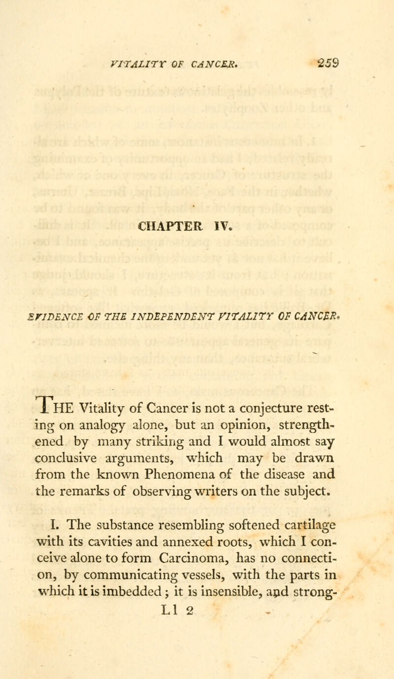 CHAPTER IV. ErJDENCE CF THE INDEPENDENT VITAL17Y OF CANCER, 1 HE Vitality of Cancer is not a conjecture rest- ing on analogy alone, but an opinion, strength- ened by many striking and I would almost say conclusive arguments, which may be drawn from the known Phenomena of the disease and the remarks of observing writers on the subject. I. The substance resembling softened cartilage with its cavities and annexed roots, which I con- ceive alone to form Carcinoma, has no connecti- on, by communicating vessels, with the parts in which it is imbedded; it is insensible, apd strong- Ll 2