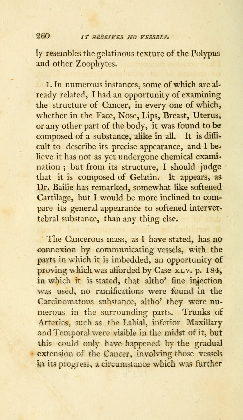 ly resembles the gelatinous texture of the Polypus and other Zoophytes. 1. In numerous instances, some of which are al- ready related, I had an opportunity of examining the structure of Cancer, in every one of which, whether in the Face, Nose, Lips, Breast, Uterus, or any other part of the body, it was found to be composed of a substance, alike in all. It is diffi- cult to describe its precise appearance, and I be- lieve it has not as yet undergone chemical exami- nation ; but from its structure, I should judge that it is composed of Gelatin. It appears, as Dr. Bailie has remarked, somewhat like softened Cartilage, but I would be more inclined to com- pare its general appearance to softened interver- tebral substance, than any thing else. The Cancerous mass, as I have stated, has no eoianexion by communicating vessels, with the parts in which it is imbedded, an opportunity of proving which was afforded by Case xlv. p. 184, in which it is stated, that altho' fine injection v/as used, no ramifications were found in the Carcinomatous substance, aitho* they were nu- merous in the surrounding parts. Trunks of Arteries, such as the Labial, inferior Maxillary and Temporal were visible in the midst of it, but this could only have happened by the gradual extension of the Cancer, involving those vessels in its progress, a circumstance which was further