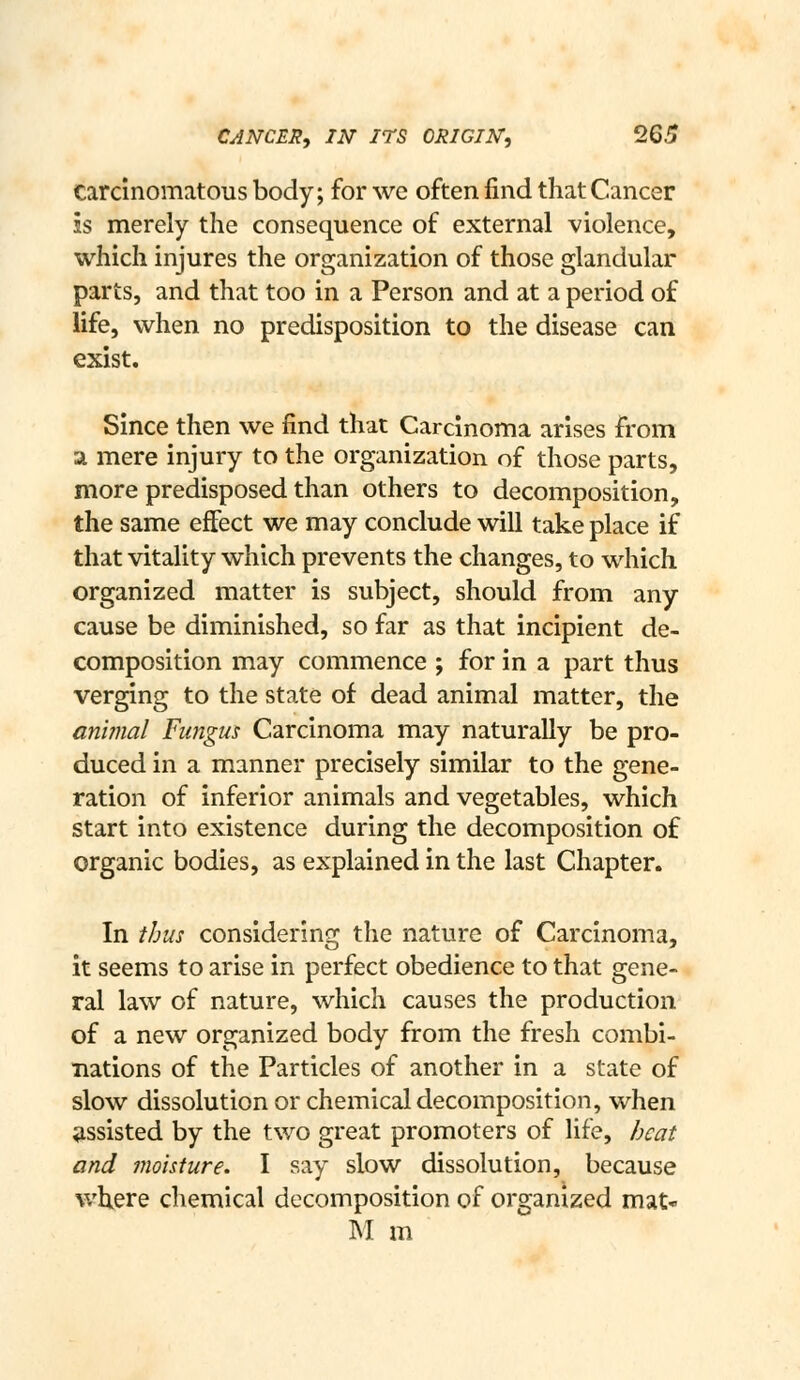 carcinomatous body; for we often find that Cancer is merely the consequence of external violence, which injures the organization of those glandular parts, and that too in a Person and at a period of life, when no predisposition to the disease can exist. Since then we find that Carcinoma arises from a mere injury to the organization of those parts, more predisposed than others to decomposition, the same effect we may conclude will take place if that vitality which prevents the changes, to which organized matter is subject, should from any cause be diminished, so far as that incipient de- composition may commence ; for in a part thus verging to the state of dead animal matter, the animal Fungus Carcinoma may naturally be pro- duced in a manner precisely similar to the gene- ration of inferior animals and vegetables, which start into existence during the decomposition of organic bodies, as explained in the last Chapter. In thus considering the nature of Carcinoma, it seems to arise in perfect obedience to that gene- ral law of nature, which causes the production of a new organized body from the fresh combi- nations of the Particles of another in a state of slow dissolution or chemical decomposition, when assisted by the two great promoters of life, heat and inoisture. I say slow dissolution, because wUere chemical decomposition of organized mat- IM m