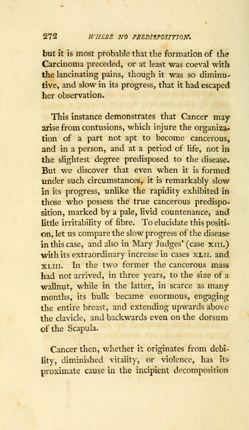 but It is most probable that the formation of the Carcinoma preceded, or at least was coeval with the lancinating pains, though it was so diminu- tive, and slow in its progress, that it had escaped her observation. This instance demonstrates that Cancer may- arise from contusions, which injure the organiza- tion of a part not apt to become cancerous, and in a person, and at a period of life, not in the slightest degree predisposed to the disease. But we discover that even when it is formed under such circumstances, it is remarkably slow in its progress, unlike the rapidity exhibited in those who possess the true cancerous predispo- sition, marked by a pale, livid countenance, and litde irritability of fibre. To elucidate this positi- on, let us compare the slow progress of the disease in this case, and also in Mary Judges' (case xiii.) with its extraordinary increase in cases xlii. and XLiii. In the two former the cancerous mass had not arrived, in three years, to the size of a wallnut, while in the latter, in scarce as many- months, its bulk became enormous, engaging the entire breast, and extending upwards above the clavicle, and backwards even on the dorsum of the Scapula. Cancer then, whether it originates from debi- lity, diminished vitality, or violence, has its proximate cause in the incipient decomposition