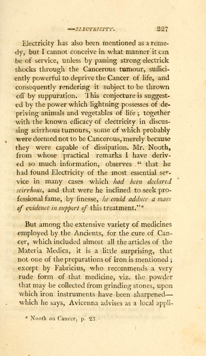 Electricity has also been mentioned as a reme- dy, but I cannot conceive in what manner it can be of service, unless by passing strong electrick shocks through the Cancerous tumour, suffici- ently powerful to deprive the Cancer of life, and consequently rendering it subject to be thrown off by suppuration. 1 his conjecture is suggest- ed by the power which lightning possesses of de- priving animals and vegetables of life ; together with the known efficacy of electricity in discus- sing scirrhous tumours, some of which probably were deemed not to be Cancerous, merely because they were capable of dissipation. Mr. Nooth, from whose practical remarks I have deriv- ed so much information, observes  that he had found Electricity of the most essential se''- vice in many cases which had been declared scirrhous, and that were he inclined to seek pro- fessional fame, by finesse, he could adduce a 7nass of evidence in support of this treatment.* But among the extensive variety of medicines employed by the Ancients, for the cure of Can^ cer, which included almost all the articles of the Materia Medica, it is a little surprising, that not one of the preparations of Iron is mentioned ; except by Fabricius, who recommends a very rude form of that medicine, viz. the pov*'der that may be collected from grinding stones, upon which iron instruments have been sharpened— which he says, Aviccnna advises as a local appli- * Nooth oil Cancer, p. 23.