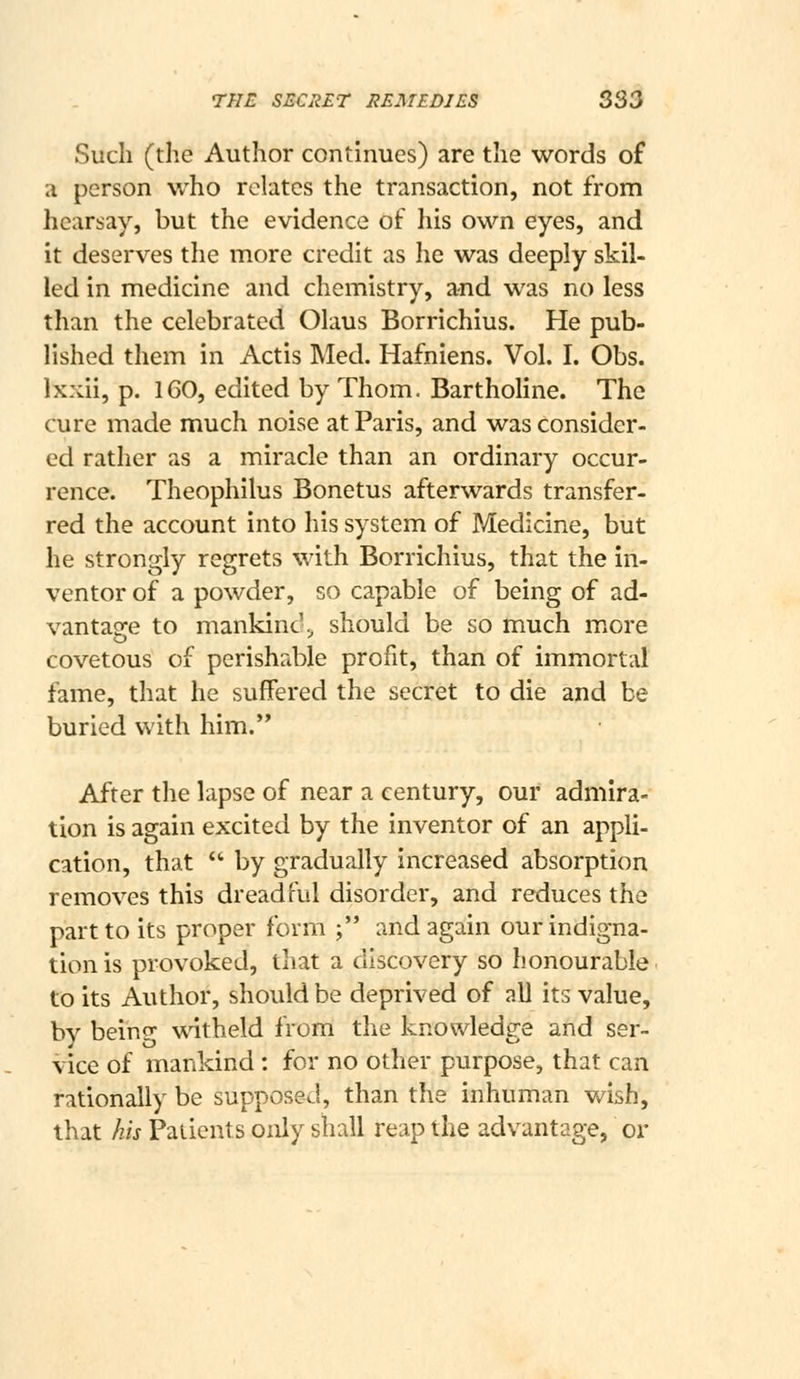 Such (the Author continues) are the words of a person who relates the transaction, not from hearsay, but the evidence of liis own eyes, and it deserves the more credit as he was deeply skil- led in medicine and chemistry, and was no less than the celebrated Olaus Borrichius. He pub- lished them in Actis Med. Hafniens. Vol. I. Obs. Ixxii, p. 160, edited by Thorn. Bartholine. The cure made much noise at Paris, and was consider- ed rather as a miracle than an ordinary occur- rence. Theophilus Bonetus afterwards transfer- red the account into his system of Medicine, but he strongly regrets with Borrichius, that the in- ventor of a powder, so capable of being of ad- vantatre to mankinc'., should be so much m.ore o covetous of perishable profit, than of immortal fame, that he suffered the secret to die and be buried with him. After the lapse of near a century, our admira- tion is again excited by the inventor of an appli- cation, that  by gradually increased absorption removes this dreadful disorder, and reduces the part to its proper form ; and again our indigna- tion is provoked, that a discovery so honourable to its Author, should be deprived of all its value, by being witheld from the knowledge and ser- vice of mankind: for no other purpose, that can rationally be supposed, than the inhuman wish, that his Patients only shall reap the advantage, or