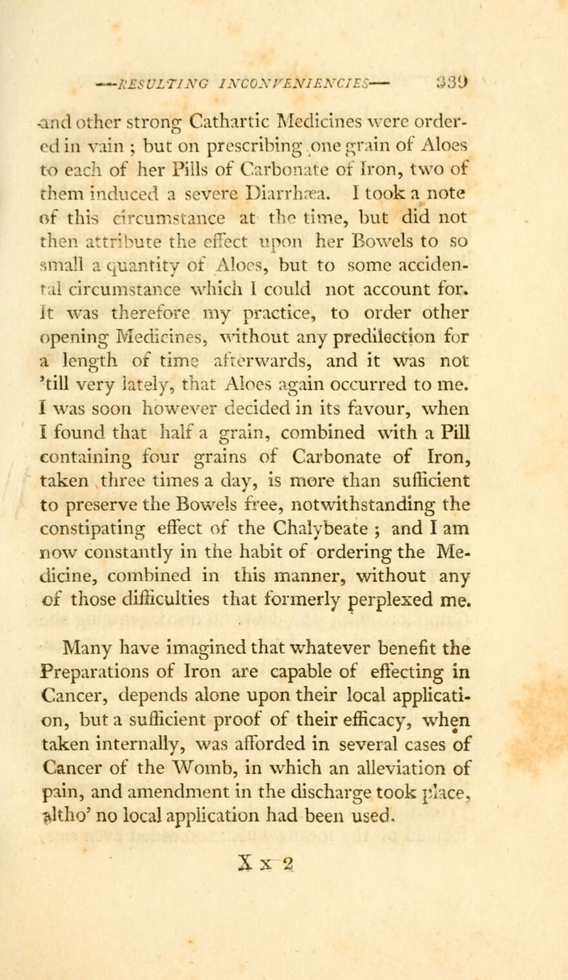 I^ESULTIiVG lA'COXrE^/IENCIES 'J'3{) ^nd other strong: Cathartic Medicines were order- cd in vain ; but on prescribing one pjrain of Aloes to each of her Pills of Carbonate of Iron, two of them induced a severe Diarrhnea. I took a note of this circumstance at the time, but did not then attribute the effect upon her Bowels to so small a quantity of Aloes, but to some acciden- tal circumstance which 1 could not account for. It was therefore my practice, to order other opening Medicines, without any predilection for a length of time afterwards, and it was not 'till very lately, that Aloes again occurred to me. I was soon however decided in its favour, when I found that half a grain, combined with a Pill containing four grains of Carbonate of Iron, taken three times a day, is more than sufficient to preserve the Bowels free, notwithstanding the constipating effect of the Chalybeate ; and I am now constantly in the habit of ordering the Me- dicine, combined in this manner, without any of those difficulties that formerly perplexed me. Many have imagined that whatever benefit the Preparations of Iron are capable of effecting in Cancer, depends alone upon their local applicati- on, but a sufficient proof of their efficacy, when taken internally, was afforded in several cases of Cancer of the Womb, in which an alleviation of pain, and amendment in the discharge took place, ^Itho' no local application had been used. X X 2