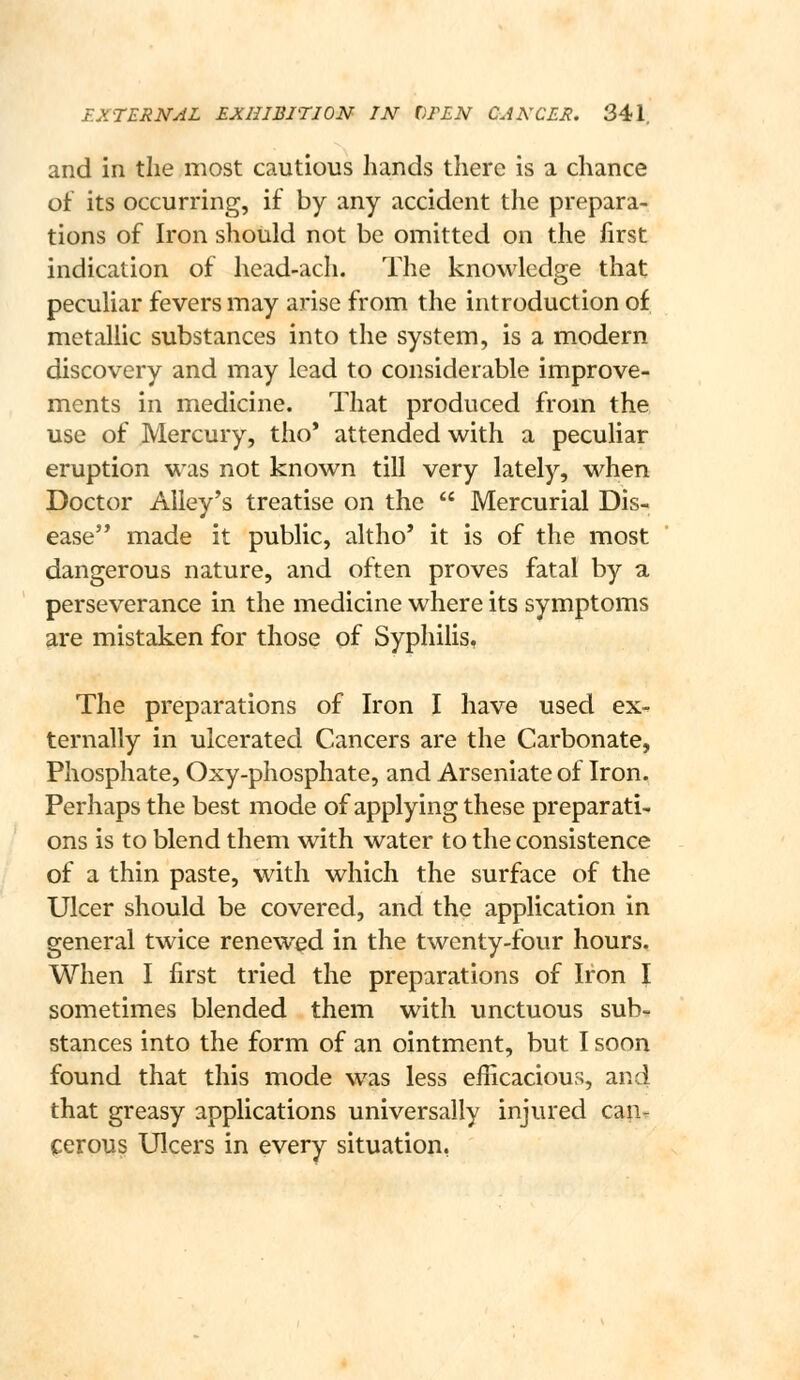 and in the most cautious hands there is a chance of its occurring, if by any accident the prepara- tions of Iron should not be omitted on the first indication of head-ach. The knowledge that peculiar fevers may arise from the introduction of metallic substances into the system, is a modern discovery and may lead to considerable improve- ments in medicine. That produced from the use of Mercury, tho* attended with a peculiar eruption was not known till very lately, when Doctor Alley's treatise on the  Mercurial Dis- ease'* made it public, altho' it is of the most dangerous nature, and often proves fatal by a perseverance in the medicine where its symptoms are mistaken for those of Syphilis, The preparations of Iron I have used ex- ternally in ulcerated Cancers are the Carbonate, Phosphate, Oxy-phosphate, and Arseniate of Iron. Perhaps the best mode of applying these preparati- ons is to blend them with water to the consistence of a thin paste, with which the surface of the Ulcer should be covered, and the application in general twice renewed in the twenty-four hours. When I first tried the preparations of Iron I sometimes blended them with unctuous sub- stances into the form of an ointment, but I soon found that this mode was less efficacious, and that greasy applications universally injured caiir cerous Ulcers in every situation,