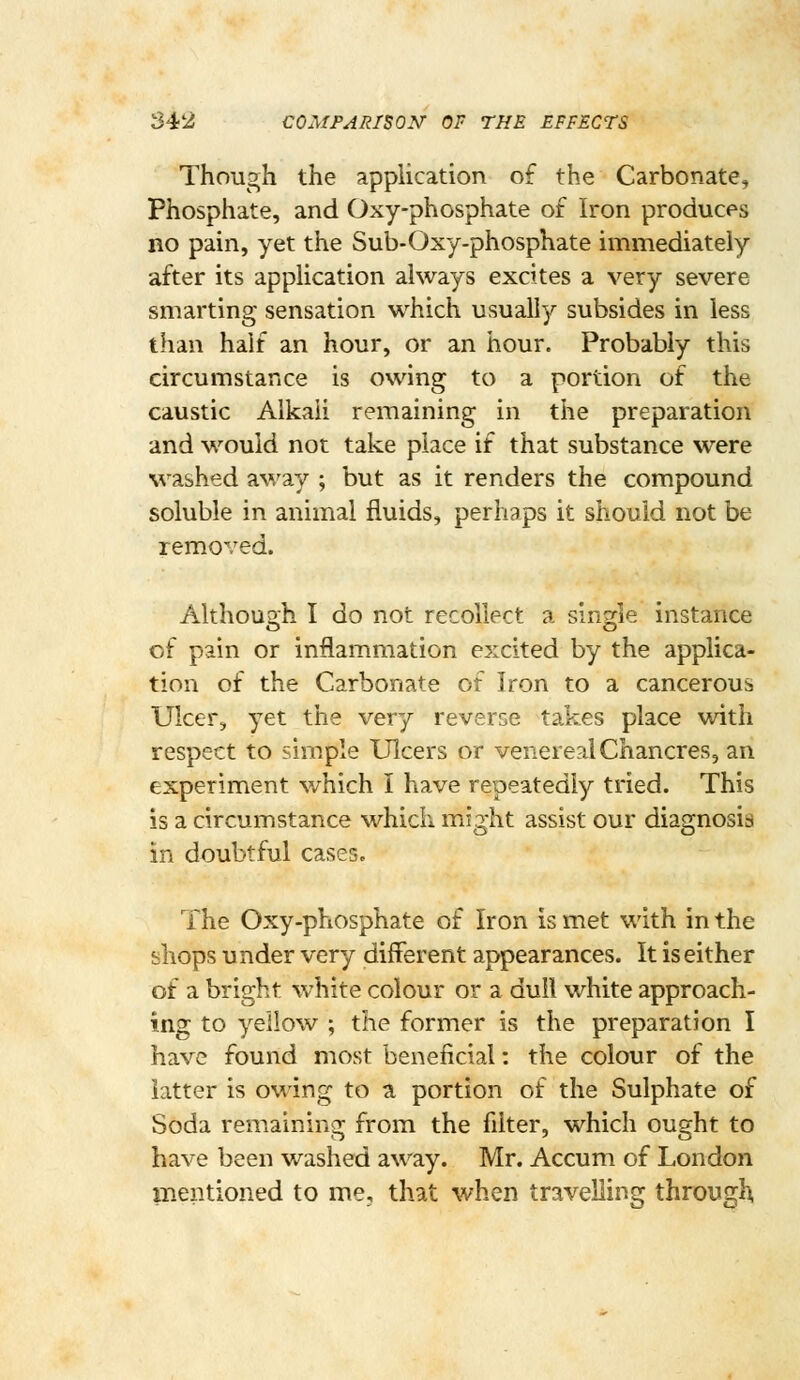 S42 COMPARISON OF THE EFFECTS Though the application of the Carbonate, Phosphate, and Oxy-phosphate of Iron produces no pain, yet the Sub-Oxy-phosphate immediately after its application always excites a very severe smarting sensation which usually subsides in less than half an hour, or an hour. Probably this circumstance is owing to a portion of the caustic Alkali remaining in the preparation and would not take place if that substance were washed away ; but as it renders the compound soluble in animal fluids, perhaps it should not be removed. Although I do not recollect a single instance of pain or inflammation excited by the applica- tion of the Carbonate of Iron to a cancerous Ulcer, yet the very reverse takes place with respect to simple Ulcers or venereal Chancres, an experiment which I have repeatedly tried. This is a circumstance which might assist our diagnosis in doubtful cases. The Oxy-phosphate of Iron is met with in the shops under very different appearances. It is either of a bright white colour or a dull white approach- ing to yellow ; the former is the preparation I have found most beneficial: the colour of the latter is owing to a portion of the Sulphate of Soda remaining from the filter, which ought to have been washed away. Mr. Accum of London mentioned to me, that when travelling through