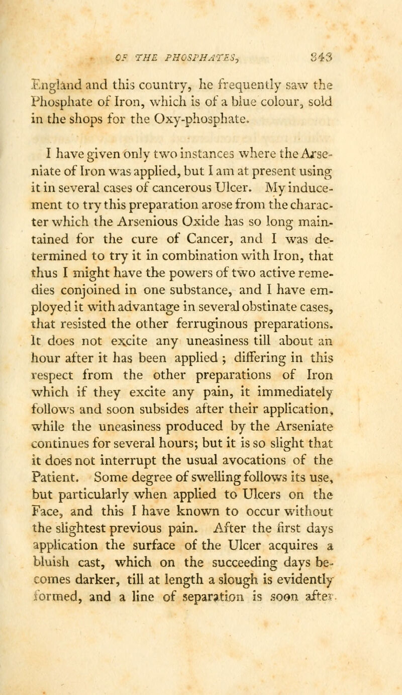 OF THE PHOSFHATESj 843 Englmd and this country, he frequently saw the Phosphate of Iron, which is of a blue colour, sold in the shops for the Oxy-phosphate. I have given only two instances where the Arse- niate of Iron was applied, but I am at present using it in several cases of cancerous Ulcer. My induce- ment to try this preparation arose from the charac- ter which the Arsenious Oxide has so long main- tained for the cure of Cancer, and I was de- termined to try it in combination with Iron, that thus I might have the powers of two active reme- dies conjoined in one substance, and I have em- ployed it with advantage in several obstinate cases, that resisted the other ferruginous preparations. It does not excite any uneasiness till about an hour after it has been applied ; differing in this respect from the other preparations of Iron which if they excite any pain, it immediately follows and soon subsides after their application, while the uneasiness produced by the Arseniate continues for several hours; but it is so slight that it does not interrupt the usual avocations of the Patient. Some degree of swelling follows its use, but particularly when applied to Ulcers on the Face, and this I have known to occur without the slightest previous pain. After the first days application the surface of the Ulcer acquires a bluish cast, which on the succeeding days be- comes darker, till at length a slough is evidently formed, and a line of separation is soon afte:^