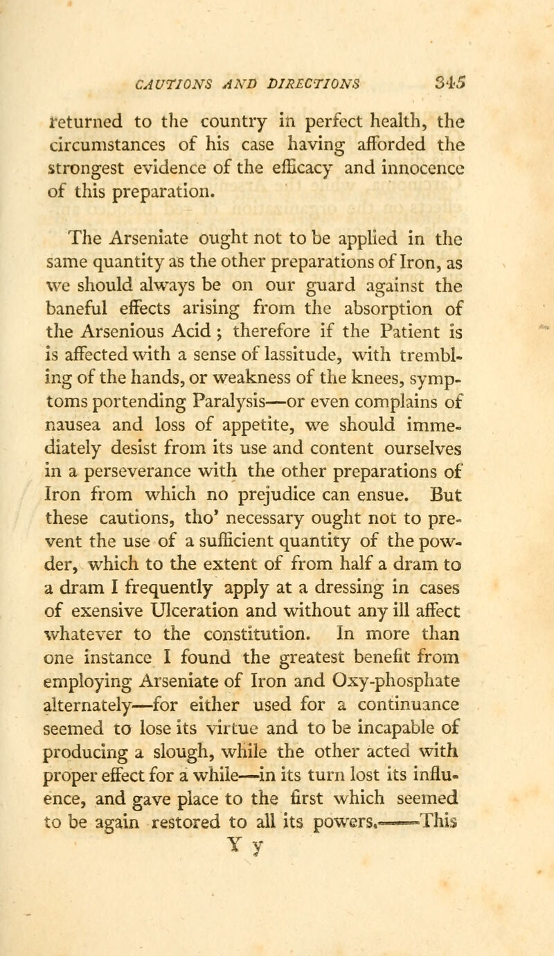 CAUTIONS AND DIRECTIONS S45 returned to the country in perfect health, the circumstances of his case having afforded the strongest evidence of the efficacy and innocence of this preparation. The Arseniate ought not to be applied in the same quantity as the other preparations of Iron, as we should always be on our guard against the baneful effects arising from the absorption of the Arsenious Acid ; therefore if the Patient is is affected with a sense of lassitude, with trembl- ing of the hands, or weakness of the knees, symp- toms portending Paralysis—or even complains of nausea and loss of appetite, we should imme- diately desist from its use and content ourselves in a perseverance with the other preparations of Iron from which no prejudice can ensue. But these cautions, tho* necessary ought not to pre- vent the use of a sufficient quantity of the pow- der, which to the extent of from half a dram to a dram I frequently apply at a dressing in cases of exensive Ulceration and without any ill affect whatever to the constitution. In more than one instance I found the greatest benefit from employing Arseniate of Iron and Oxy-phosphate alternately—for either used for a continuance seemed to lose its virtue and to be incapable of producing a slough, while the other acted with proper effect for a while—in its turn lost its influ- ence, and gave place to the first which seemed to be again restored to all its powers. -This Yy