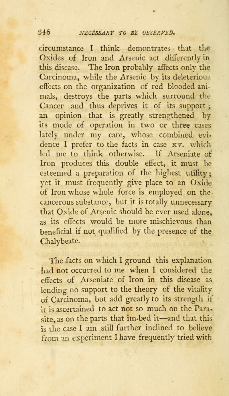 circumstance I think demontrates that the Oxides of Iron and Arsenic act differently in this disease. The Iron probably affects only the Carcinoma, while the Arsenic by its deleterious effects on the organization of red blooded ani- mals, destroys the parts which surround the Cancer and thus deprives it of its support; an opinion that is greatly strengthened by its mode of operation in two or three cases lately under my care, whose combined evi- dence I prefer to the facts in case xv. which led me to think otherwise. If Arseniate of Iron produces this double effect, it must be esteemed a preparation of the highest utility; yet it must frequently give place to an Oxide of Iron wliose whole force is employed on the - cancerous substance, but it is totally unnecessary that Oxide of Arsenic should be ever used alone, as its effects would be more mischievous than beneficial if not qualified by the presence of the Chalybeate. The facts on which I ground this explanation had not occurred to me when I considered the effects of Arseniate of Iron in this disease as lending no support to the theory of the vitality of Carcinoma, but add greatly to its strength if it is ascertained to act not so much on the Para« site, as on the parts that im-bed it—and that this is the case I am still further inclined to believe from an experiment I have frequently tried with