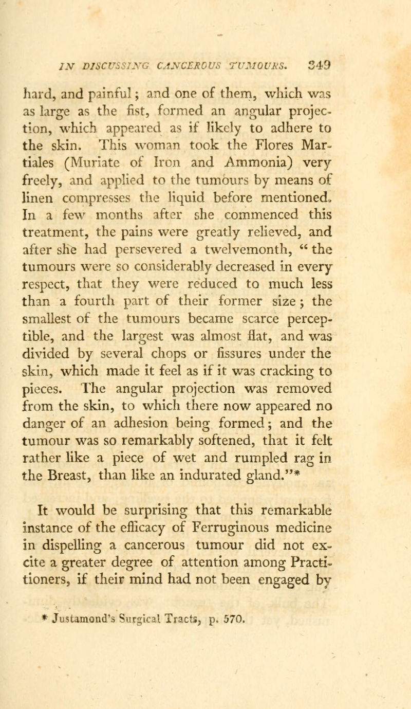 hard, and painful; and one of them, which was as large as the fist, formed an angular projec- tion, M'hich appeared as if likely to adhere to the skin. This woman took the Flores Mar- tiales (Muriate of Iron and Ammonia) very freely, and applied to the tumours by means of linen compresses the liquid before mentioned. In a few months after she commenced this treatment, the pains were greatly relieved, and after she had persevered a twelvemonth,  the tumours were so considerably decreased in every respect, that they were reduced to much less than a fourth part of their former size j the smallest of the tumours became scarce percep- tible, and the largest was almost flat, and was divided by several chops or fissures under the skin, which made it feel as if it was cracking to pieces. The angular projection was removed from the skin, to which there now appeared no danger of an adhesion being formed; and the tumour was so remarkably softened, that it felt rather like a piece of wet and rumpled rag in the Breast, than like an indurated gland.* It would be surprising that this remarkable instance of the efficacy of Ferruginous medicine in dispelling a cancerous tumour did not ex- cite a greater degree of attention among Practi- tioners, if their mind had not been engaged by * Justamond's Surgical Tracts, p. 570.