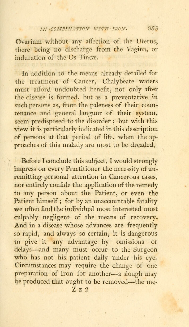 Ovarium without any affection of tlic Uterus, there being no discharge from the Vagina, or induration of the Os TinccX. In addition to the means already detailed for the treatment of Cancer, Chalybeate waters must afford undoubted benefit, not only after the disease is formed, but as a preventative in such persons as, from the paleness of their coun- tenance and general languor of their system, seem predisposed to the disorder ; but with this view it is particularly indicated in this description of persons at that period of life, when the ap- proaches of this malady are most to be dreaded, Before I conclude this subject, I would strongly impress on every Practitioner the necessity of un-r remitting personal attention in Cancerous cases, nor entirely confide the application of the remedy to any person about the Patient, or even the Patient himself; for by an unaccountable fatality we often find the individual most interested most culpably negligent of the means of recovery. And in a disease whose advances are frequently so rapid, and always so certain, it is dangerous to give it any advantage by omissions or delays—and many must occur to the Surgeon who has not his patient daily under Iiis eye. Circumstances may require the change of one preparation of Iron for another—a slough may be produced that ought to be removed—the me- Z z 2