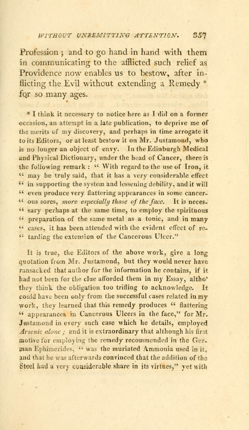 Profession ; and to go hand in hand with them in communicating to the afflicted such relief as Providence now enables us to bestow, after in- flicting the Evil without extending a Remedy * fqr so many ages. * I think it necessary to notice here as I did on a former occasion, an attempt in a late publication, to deprive me of the merits of my discovery, and perhaps in time arrogate it to its Editors, or at least bestow it on Mr. Justamond, who is no longer an object of envy. In the Edinburgh Medical and Physical Dictionary, under the head of Cancer, there is the following remark :  With regard to the use of Iron, it  may be truly said, that it has a very considerable direct  in supporting the system and lessening debility, audit will  even produce very flattering appearances in some cancer-  ous sores, more especially/those of the face. It is neces- ** sary perhaps at the same time, to employ the spirituous ^' preparation of the same metal as a tonic, and in many *' cases, it has been attended Avith the evident effect of re- *' tarding the extension of the Cancerous Ulcer. It is true, the Editors of the above work, give a long quotation from Mr. Justamond, but they would never have ransacked that author for the information he contains, if it had not been for the clue afforded them in my Essay, altho' they think the obligation too trifling to acknowledge. It could have been only from the successful cases related in my •work, they learned that this remedy produces  flattering '* appearances in Cancerous Ulcers in the face, for Mr. Justamond in every such case which he details, employed Arsenic alone ; and it is extraordinary that although his first motive for employing the remedy recommended in the Ger- man Ephimerides,  was the muriated Ammonia used in it, and that he was afterwards convinced that the addition of the Steel had a very coasidcrable share in its virtues, yet with