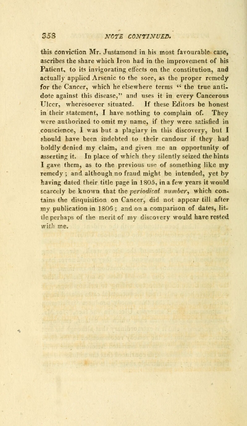 $5B NOTE CONTINUED. this conviction Mr. Justamond in his most favourable case, ascribes the share which Iron had in the improvement of his Patient, to its invigorating effects on the constitution, and actually applied Arsenic to the sore, as the proper remedy for the Cancer, which he elsewhere terms «' the true anti. dote against this disease, and uses it in every Cancerous Ulcer, wheresoever situated. If these Editors be honest in their statement, I have nothing to complain of. They were authorized to omit my name, if they were satisfied in conscience, I was but a plagiary in this discovery, but I should have been indebted to their candour if they had boldly denied my claim, and given me an opportunity of asserting it. In place of which they silently seized the hints I gave them, as to the previous use of something like my remedy ; and although no fraud might be intended, yet by having dated their title page in 1805, in a few years it would scarcely be known that the periodical number.) which con. tains the disquisition on Cancer, did not appear till after my publication in 1806 ; and on a comparison of dates, lit- tle perhaps of the merit of my discovery would have rested wiDi me.