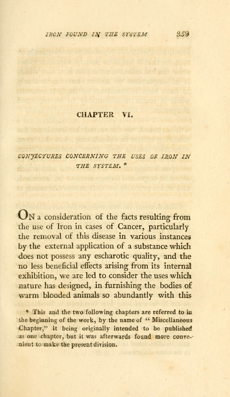 CHAPTER VI. CONJECTURES CONCERNING THE USES OS IRON IN THE SYSTEM, * UN a consideration of the facts resulting from the use of Iron in cases of Cancer, particularly the removal of this disease in various instances by the external application of a substance which does not possess any escharotic quality, and the no less beneficial effects arising from its internal exhibition, we are led to consider the uses which nature has designed, in furnishing the bodies of warm blooded animals so abundantly with this * This and the two following chapters are referred to ia the beginning of the work, by the name of  Miacellaneous Chapter, it being originally intended to be published as one chapter, but it was afterwards found more conre-- Bieut to make the present diyision.