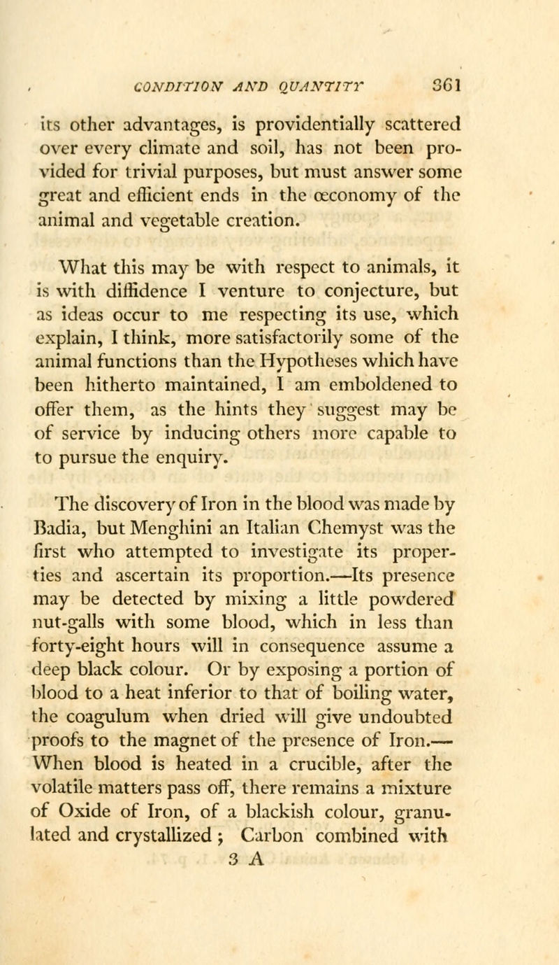 its other advantages, is providentially scattered over every climate and soil, has not been pro- vided for trivial purposes, but must answer some great and eflicient ends in the oeconomy of the animal and vegetable creation. What this may be with respect to animals, it is with diffidence I venture to conjecture, but as ideas occur to me respecting its use, which explain, I think, more satisfactorily some of the animal functions than the Hypotheses which have been hitherto maintained, I am emboldened to offer them, as the hints they suggest may be of service by inducing others more capable to to pursue the enquiry. The discovery of Iron in the blood was made by Badia, but Menghini an Italian Chemyst was the first who attempted to investigate its proper- ties and ascertain its proportion.—Its presence may be detected by mixing a little powdered nut-galls with some blood, which in less than forty-eight hours will in consequence assume a deep black colour. Or by exposing a portion of blood to a heat inferior to that of iDoiling water, the coagulum when dried will give undoubted proofs to the magnet of the presence of Iron.— When blood is heated in a crucible, after the volatile matters pass off, there remains a mixture of Oxide of Iron, of a blackish colour, granu- lated and crystallized ; Carbon combined with 3 A