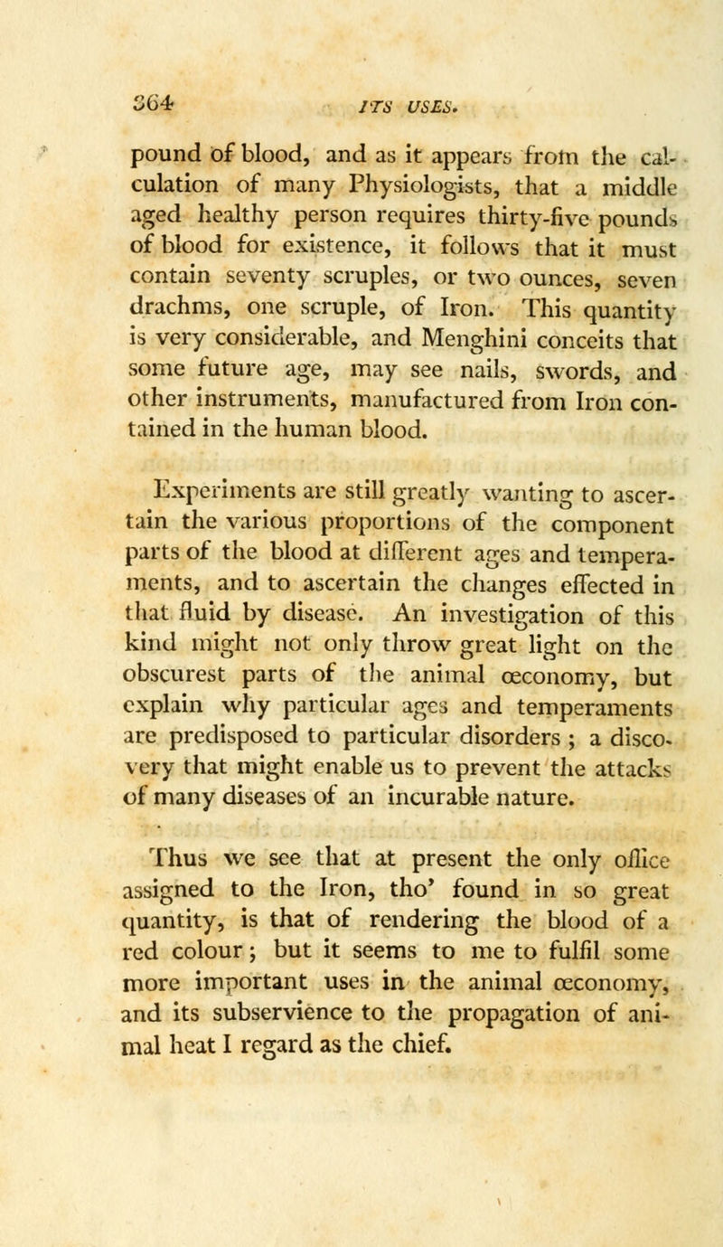 S64 JTS USES, pound of blood, and as it appears from the cal- culation of many Physiologists, that a middle aged healthy person requires thirty-five pounds of blood for existence, it follows that it must contain seventy scruples, or two ounces, seven drachms, one scruple, of Iron. This quantity is very considerable, and Menghini conceits that some future age, may see nails, swords, and other instruments, manufactured from Iron con- tained in the human blood. Experiments are still greatly wanting to ascer- tain the various proportions of the component parts of the blood at different ages and tempera- ments, and to ascertain the changes effected in that fluid by disease. An investigation of this kind might not only throw great light on the obscurest parts of tlie animal ceconomy, but explain why particular ages and temperaments are predisposed to particular disorders ; a disco, very that might enable us to prevent the attacks of many diseases of an incurable nature. Thus we see that at present the only oHIce assigned to the Iron, tho' found in so great quantity, is that of rendering the blood of a red colour; but it seems to me to fulfil some more important uses in the animal ceconomy, and its subservience to the propagation of ani- mal heat I regard as the chief.