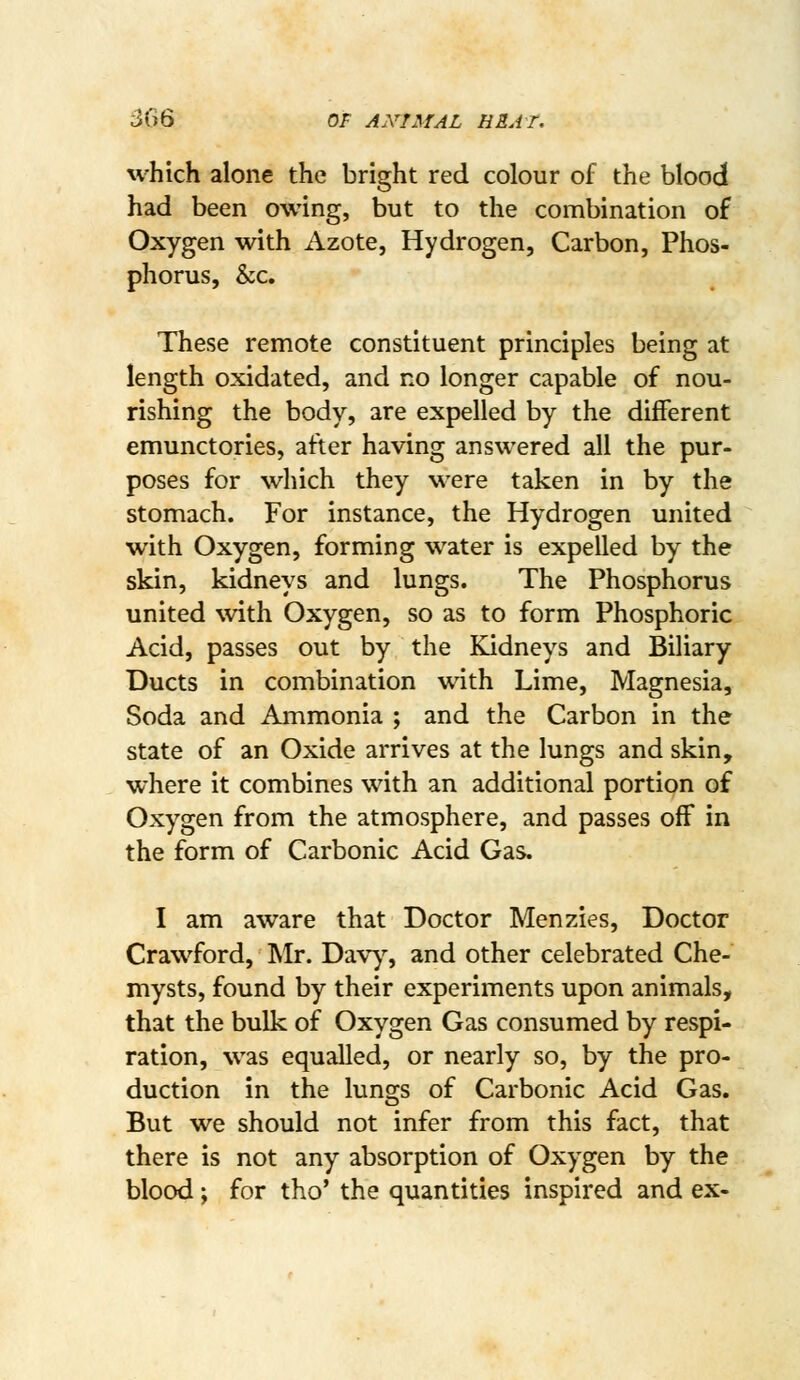 which alone the bright red colour of the blood had been owing, but to the combination of Oxygen with Azote, Hydrogen, Carbon, Phos- phorus, &c. These remote constituent principles being at length oxidated, and no longer capable of nou- rishing the body, are expelled by the different emunctories, after having answered all the pur- poses for which they were taken in by the stomach. For instance, the Hydrogen united with Oxygen, forming water is expelled by the skin, kidneys and lungs. The Phosphorus united with Oxygen, so as to form Phosphoric Acid, passes out by the Kidneys and Biliary Ducts in combination with Lime, Magnesia, Soda and Ammonia ; and the Carbon in the state of an Oxide arrives at the lungs and skin, where it combines with an additional portion of Oxygen from the atmosphere, and passes off in the form of Carbonic Acid Gas. I am aware that Doctor Menzies, Doctor Crawford, Mr. Dav)% and other celebrated Che- mysts, found by their experiments upon animals, that the bulk of Oxygen Gas consumed by respi- ration, was equalled, or nearly so, by the pro- duction in the lungs of Carbonic Acid Gas. But we should not infer from this fact, that there is not any absorption of Oxygen by the blood; for tho' the quantities inspired and ex-