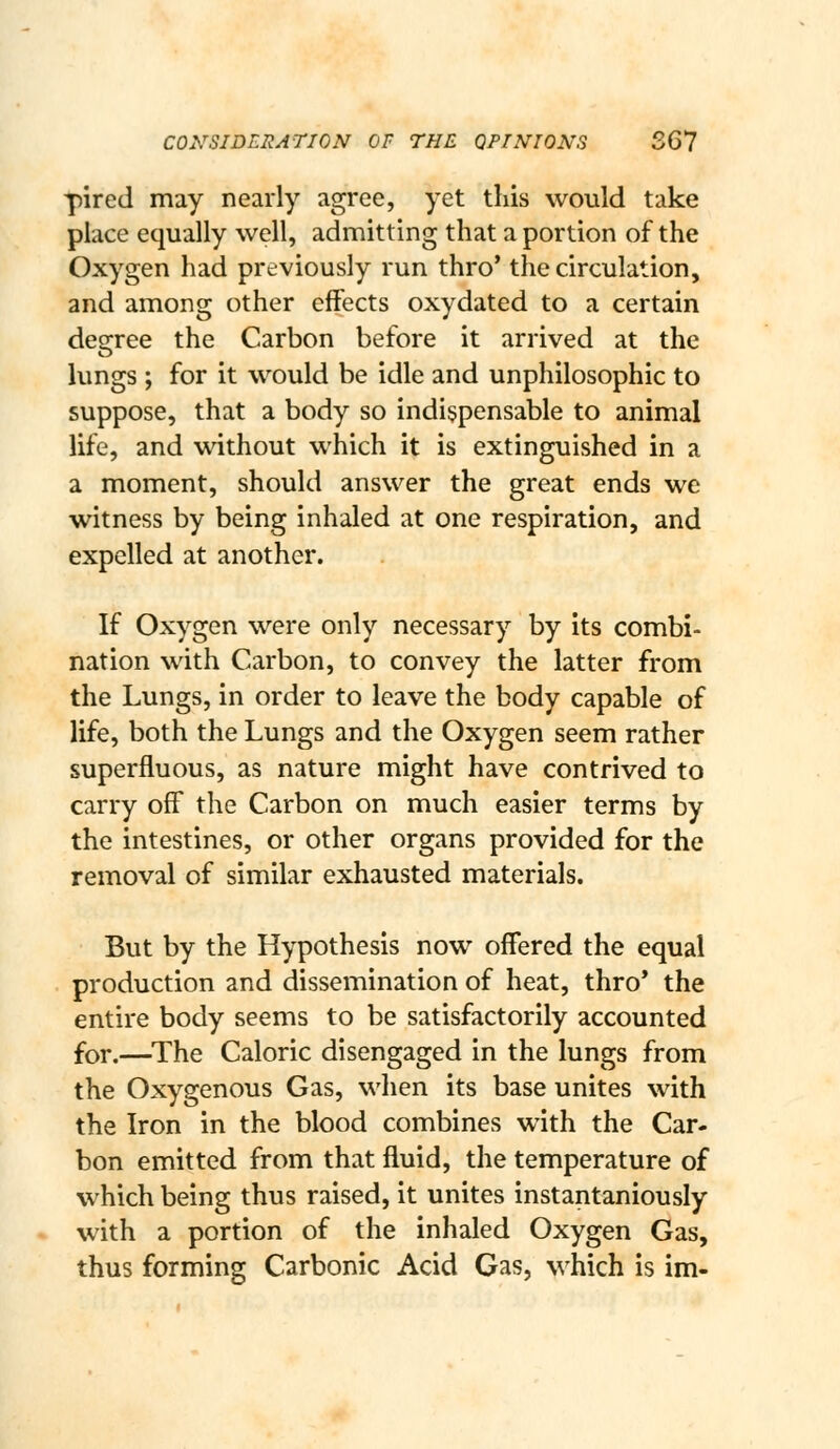 CONSIDERATION OF THE OPINIONS 561 pired may nearly agree, yet this would take place equally well, admitting that a portion of the Oxygen had previously run thro* the circulation, and among other effects oxydated to a certain desrree the Carbon before it arrived at the O lungs ; for it would be idle and unphilosophic to suppose, that a body so indispensable to animal life, and without which it is extinguished in a a moment, should answer the great ends we witness by being inhaled at one respiration, and expelled at another. If Oxygen were only necessary by its combi- nation with Carbon, to convey the latter from the Lungs, in order to leave the body capable of life, both the Lungs and the Oxygen seem rather superfluous, as nature might have contrived to carry off the Carbon on much easier terms by the intestines, or other organs provided for the removal of similar exhausted materials. But by the Hypothesis now offered the equal production and dissemination of heat, thro* the entire body seems to be satisfactorily accounted for.—^The Caloric disengaged in the lungs from the Oxygenous Gas, when its base unites with the Iron in the blood combines with the Car- bon emitted from that fluid, the temperature of which being thus raised, it unites instantaniously with a portion of the inhaled Oxygen Gas, thus forming Carbonic Acid Gas, which is im-