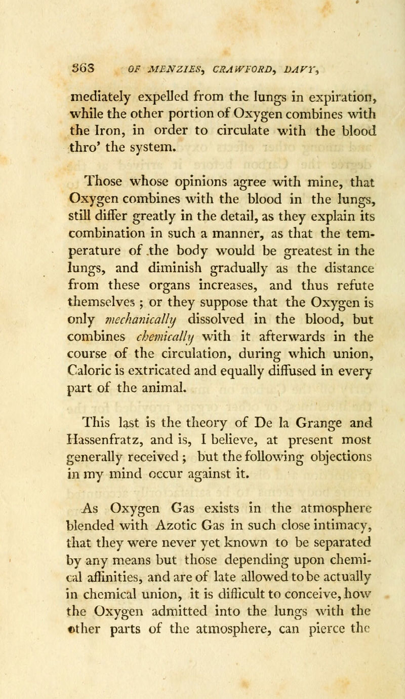 363 OF M£NZI£S, CRAiVrORD^ DAFY, mediately expelled from the lungs in expiration, while the other portion of Oxygen combines with the Iron, in order to circulate with the blood thro' the system. Those whose opinions agree with mine, that Oxygen combines with the blood in the lungs, still differ greatly in the detail, as they explain its combination in such a manner, as that the tem- perature of .the body would be greatest in the lungs, and diminish gradually as the distance from these organs increases, and thus refute themselves; or they suppose that the Oxygen is only mechanically dissolved in the blood, but combines chemically with it afterwards in the course of the circulation, during which union. Caloric is extricated and equally diffused in every part of the animal. This last is the theory of De la Grange and Hassenfratz, and is, I believe, at present most generally received ; but the following objections in my mind occur against it. As Oxygen Gas exists in the atmosphere blended with Azotic Gas in such close intimacy, that they were never yet known to be separated by any means but those depending upon chemi- cal affinities, and are of late allowed to be actually in chemical union, it is difficult to conceive, how the Oxygen admitted into the lungs with the ether parts of the atmosphere, can pierce the