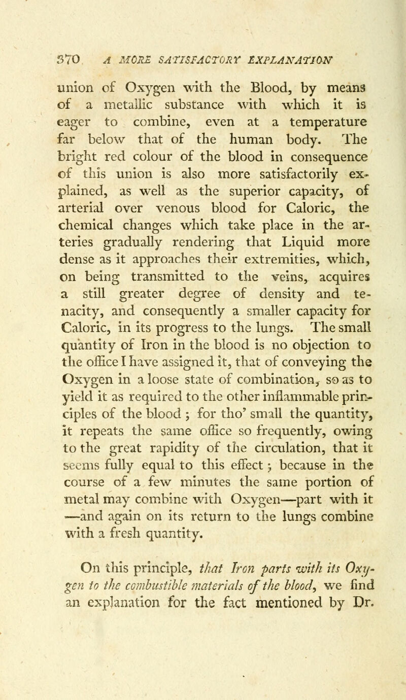 570 A MORE SATISFACTORY LXPLAKATION union of Oxygen with the Blood, by means of a metallic substance with which it is eager to combine, even at a temperature far below that of the human body. The bright red colour of the blood in consequence of this union is also more satisfactorily ex- plained, as well as the superior capacity, of arterial over venous blood for Caloric, the chemical changes which take place in the ar- teries gradually rendering that Liquid more dense as it approaches their extremities, which, on being transmitted to the veins, acquires a still greater degree of density and te- nacity, and consequently a smaller capacity for Caloric, in its progress to the lungs. The small quantity of Iron in the blood is no objection to the office I have assigned it, that of conveying the Oxygen in a loose state of combination, so as to yield it as required to the other inflammable prin- ciples of the blood ; for tho' small the quantity, it repeats the same office so frequently, owing to the great rapidity of the circulation, that it seems fully equal to this effect j because in the course of a few minutes the same portion of metal may combine with Oxygen—part with it —and again on its return to the lungs combine with a fresh quantity. On this principle, that Iron parts with its Oxy- gen to the co?nbtistibIe materials of the blood, we find an explanation for the fact mentioned by Dr.