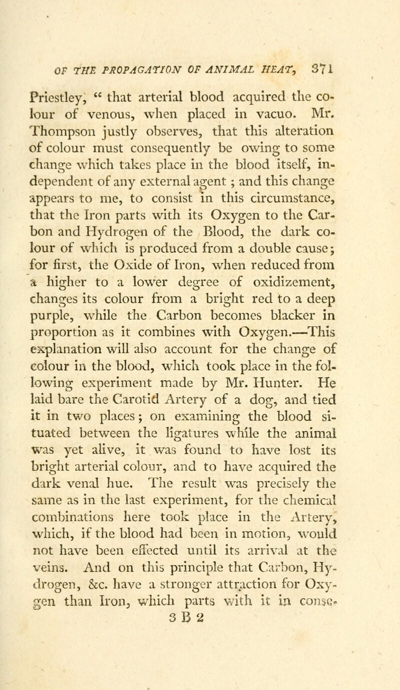 OF THE PROPAGAriON OF ANIMAL HEAT, 37 i Priestley,  that arterial blood acquired the co- lour of venous, when placed in vacuo. Mr. Thompson justly observes, that this alteration of colour must consequently be owing to some change which takes place in the blood itself, in- dependent of any external agent; and this change appears to me, to consist in this circumstance, that the Iron parts with its Oxygen to the Car- bon and Hydrogen of the Blood, the dark co- lour of which is produced from a double cause; for first, the Oxide of Iron, when reduced from a higher to a lower degree of oxidizcment, changes its colour from a bright red to a deep purple, while the Carbon becomes blacker in proportion as it combines with Oxygen.—This explanation will also account for the change of colour in the blood, which took place in the fol- lowing experiment made by Mr. Hunter. He laid bare the Carotid Artery of a dog, and tied it in two places; on examining the blood si- tuated between the ligatures while the animal was yet alive, it was found to have lost its bright arterial colour, and to have acquired the dark venal hue. The result was precisely the same as in the last experiment, for the chemical combinations here took place in the Artery, which, if the blood had been in motion, would not have been effected until its arrival at the veins. And on this principle that Carbon, Hy- drogen, &c. have a stronger attraction for Oxy- gen than Iron, which parts v/ith it in consc- 3B2