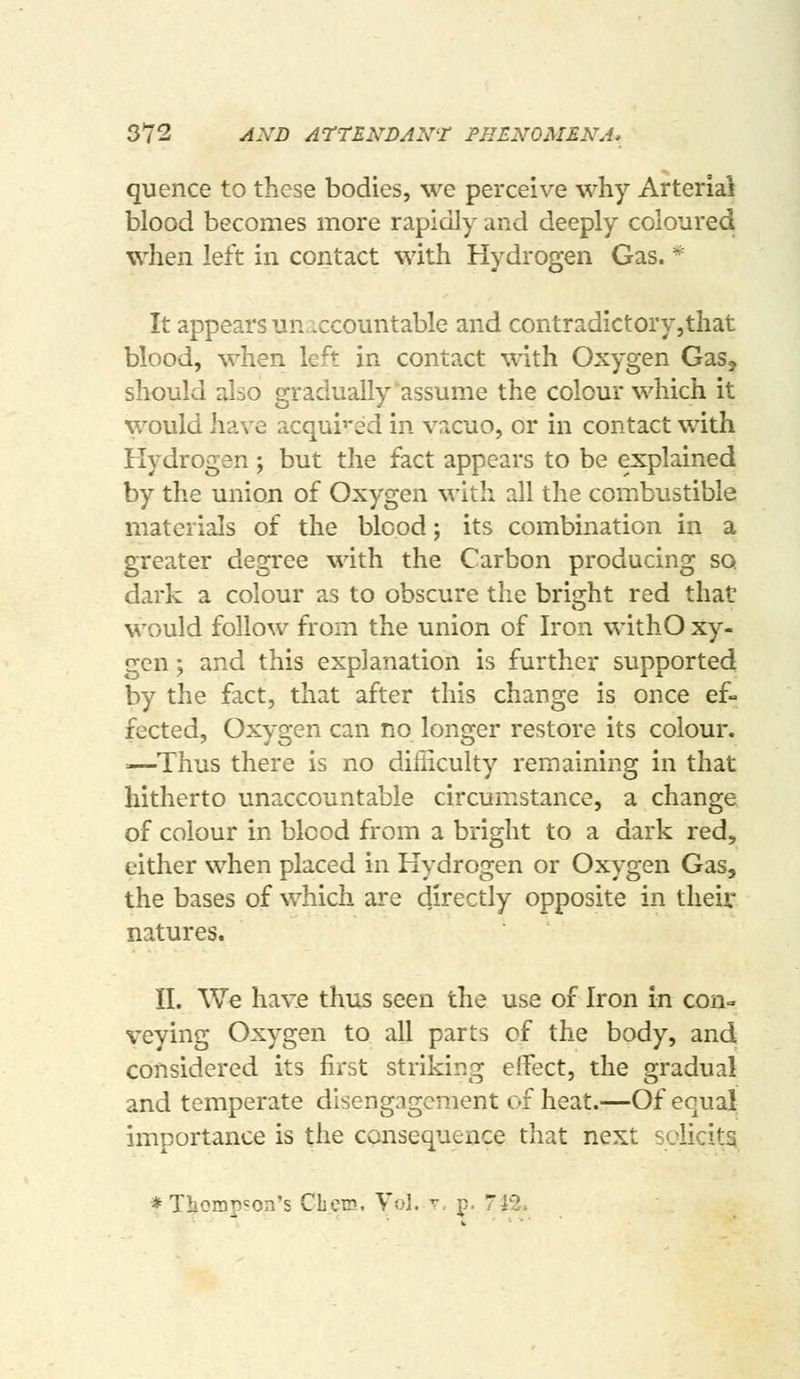 quence to these bodies, we perceive why Arterial blood becomes more rapidly and deeply coloured when left in contact with Hydrogen Gas. * It appears unaccountable and contradictory,that blood, when left in contact with Oxygen Gas, should also gradually assume the colour which it would have acqui'-ed in vacuo, or in contact with Hydrogen; but the fact appears to be explained by the union of Oxygen with all the combustible materials of the blood; its combination in a greater degree with the Carbon producing so dark a colour as to obscure the bright red that would follow from the union of Iron withO xy- gen; and this explanation is further supported by the fact, that after this change is once ef- fected, Oxygen can no longer restore its colour. =—Thus there is no diiiiculty remaining in that hitherto unaccountable circumstance, a change of colour in blood from a bright to a dark red, either when placed in Hydrogen or Oxygen Gas, the bases of which are directly opposite in their natures. II. We have thus seen the use of Iron in con- veying Oxygen to all parts of the body, and considered its first striking effect, the gradual and temperate disengagement of heat.—Of equal importance is the consequence that next solicits * Thompson's CbeTD. Vol. r. p. 742.