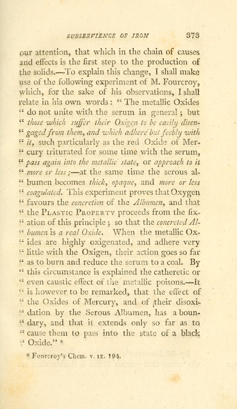 our attention, that which in the chain of causes and effects is the first step to the production of the sohds.—^To explain this change, I shall make use of the following experiment of M. Fourcroy, which, for the sake of his observations, I shall relate in his own words: The metallic Oxides  do not unite with the scrum in general; but  those which suffer their Oxigen to be easily disen-  gaged from them, and which adhere' but feebly with  it, such particularly as the red Oxide of Mer-  cury triturated for some time with the serum, '* pass again into the ?netallic' state, or approach to it '* more or less;—^at the same time the serous al=  bumen becomes thick, opaque, and 7nore or less ^' coagulated. This experiment proves that Oxygen  favours the concretion oi the Albumen, and that  the Plastic Property proceeds from the fix- -' aticn of this principle -, so that the concreted AU •' bumen is a real Oxide. When the metallic Ox-  ides are highly oxigenated, and adhere very  little with the Oxigen, their action goes so far  as to burn and reduce the serum to a coal. By  this circumstance is explained the catheretic or  even caustic effect of the metallic poisons.—It ^'^ is however to be remarked, that the effect of  the Oxides of Mercury, and of jtheir disoxi- '' dation by the Serous Albumen, has a boun-  dary, and that it extends only so far as to *' cause them to pass into the state of a black ^' Oxide. * *Foiircroy's Cliein. ?. is. 194.