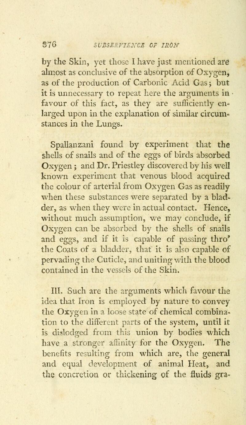 S76 SUBSEliVIEXCE OF iiioisr by the Skin, yet those I have just mentioned are ahr*ost as conclusive of the absorption of Oxygen, as of the production of Carbonic Acid Gas j but it is unnecessary to repeat here the arguments in • favour of this fact, as they are sufficiently en- larged upon in the explanation of similar circum- stances in the Lungs. Spallanzani found by experiment that the shells of snails and of the eggs of birds absorbed Oxygen; and Dr. Priestley discovered by his well known experiment that venous blood acquired the colour of arterial from Oxygen Gas as readily when these substances were separated by a blad- der, as when they were in actual contact. Hence, without much assumption, we may conclude, if Oxygen can be absorbed by the shells of snails and eggs, and if it is capable of passing thro* the Coats of a bladder, that it is also capable of pervading the Cuticle, and uniting with the blood contained in the vessels of the Skin. IIT, Such are the arguments which favour the idea that Iron is employed by nature to convey the Oxygen in a loose state of chemical combina- tion to the different parts of the system, until it is dislodged from this union by bodies which have a stronger affinity for the Oxygen. The benefits resulting from which are, the general and equal development of animal Heat, and the concretion or thickening of the fluids gra~