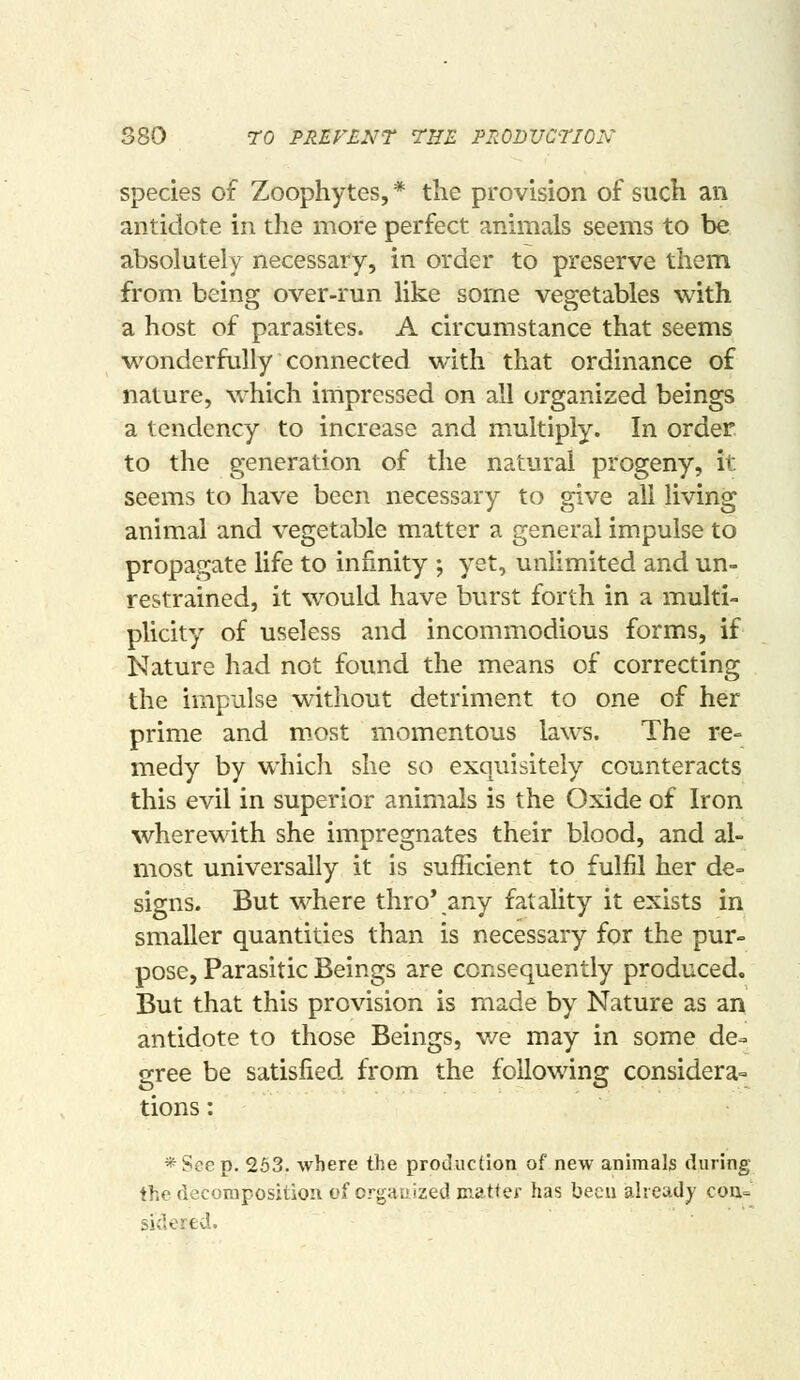 880 TO PREVENT THE PRDDVCTION species of Zoophytes, * the provision of such an antidote in the more perfect animals seems to be absolutely necessary, in order to preserve them from being over-run like some vegetables with a host of parasites. A circumstance that seems wonderfully connected with that ordinance of nature, which irnpressed on all organized beings a tendency to increase and multiply. In order. to the generation of the natural progeny, it seems to have been necessary to give all living animal and vegetable matter a general impulse to propagate life to infinity ; yet, unlimited and un- restrained, it would have burst forth in a multi- plicity of useless and incommodious forms, if Nature had not found the means of correcting the impulse without detriment to one of her prime and m.ost momentous laws. The re- medy by which she so exquisitely counteracts this evil in superior animals is the Oxide of Iron wherewith she impregnates their blood, and al- most universally it is sufficient to fulfil her de= signs. But where thro*.any fatality it exists in smaller quantities than is necessary for the pur- pose, Parasitic Beings are consequently produced. But that this provision is made by Nature as an antidote to those Beings, v/e may in some de^ gree be satisfied from the following considera= tions: *Soep. 263. where the producfion of new animals during the decomposition of crgauized niatfef has been already cou= sidered.