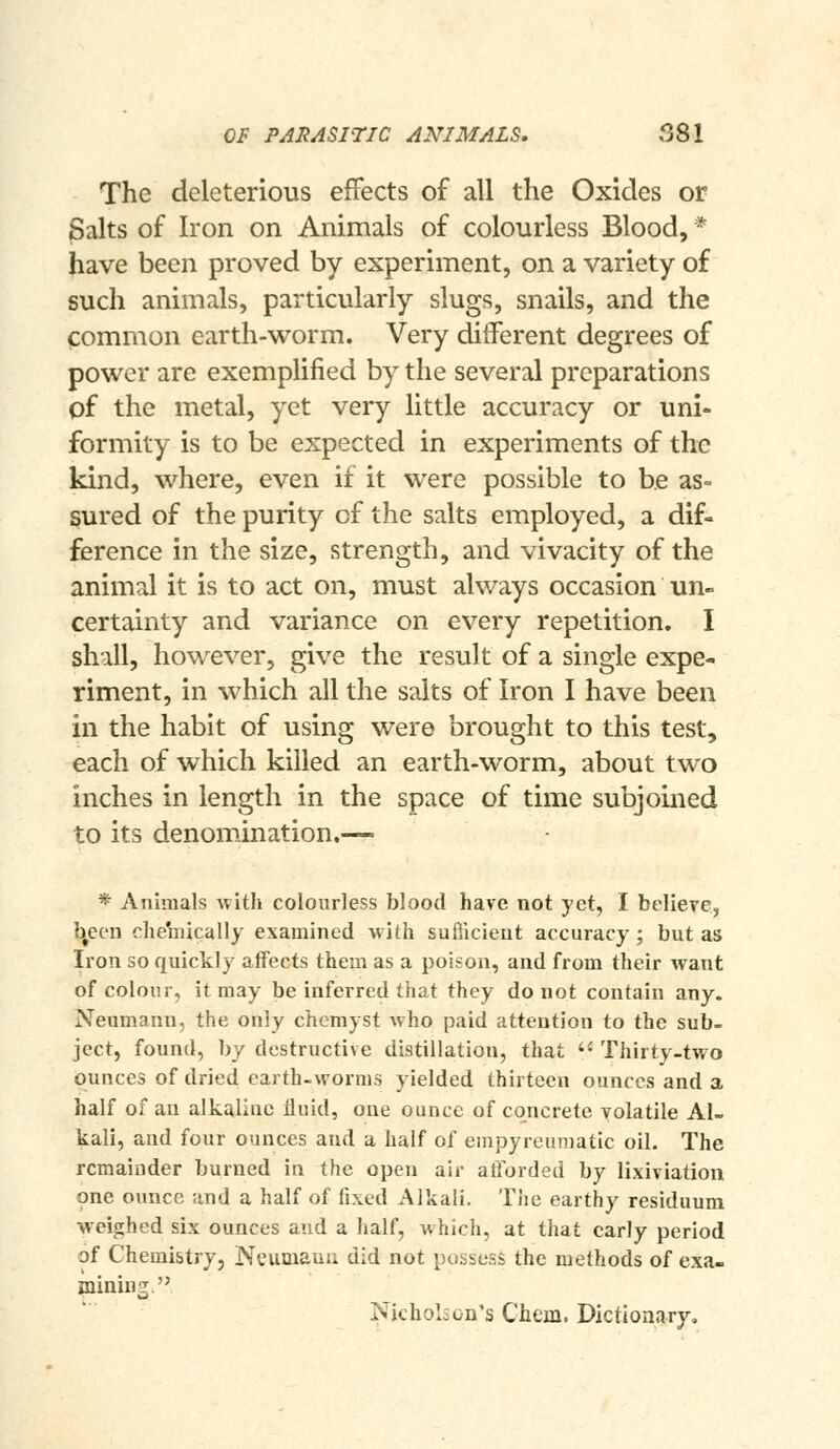 The deleterious effects of all the Oxides or ^alts of Iron on Animals of colourless Blood, * have been proved by experiment, on a variety of such animals, particularly slugs, snails, and the common earth-worm. Very different degrees of power are exemplified by the several preparations of the metal, yet very little accuracy or uni- formity is to be expected in experiments of the kind, where, even if it were possible to be as= 5ured of the purity of the salts employed, a dif- ference in the size, strength, and vivacity of the animal it is to act on, must always occasion un- certainty and variance on every repetition. I shall, however, give the result of a single expe- riment, in which all the salts of Iron I have been in the habit of using were brought to this test, each of which killed an earth-worm, about two inches in length in the space of time subjomed to its denomination.— * Animals witli colourless blood have not yet, I believe, }|een chemically examined with sufficient accuracy; but as Iron so quickly affects them as a poison, and from their want of colour, it may be inferred that they do not contain any. Neumann, the only chcmyst Avho paid attention to the sub- ject, found, by destructive distillation, that '• Thirty-two ounces of dried earth-worms yielded thirteen ounces and a half of an alkaline fluid, one ounce of concrete volatile Al- kali, and four ounces and a half of empyreuraatic oil. The remainder burned in the open air afforded by lixiviation one ounce and a half of fixed Alkali. Tiie earthy residuum weighed six ounces and a half, which, at that early period of Chemistry, Neumaun did not possess the methods of exa- minins Nicholson's Chern. Dictionary,