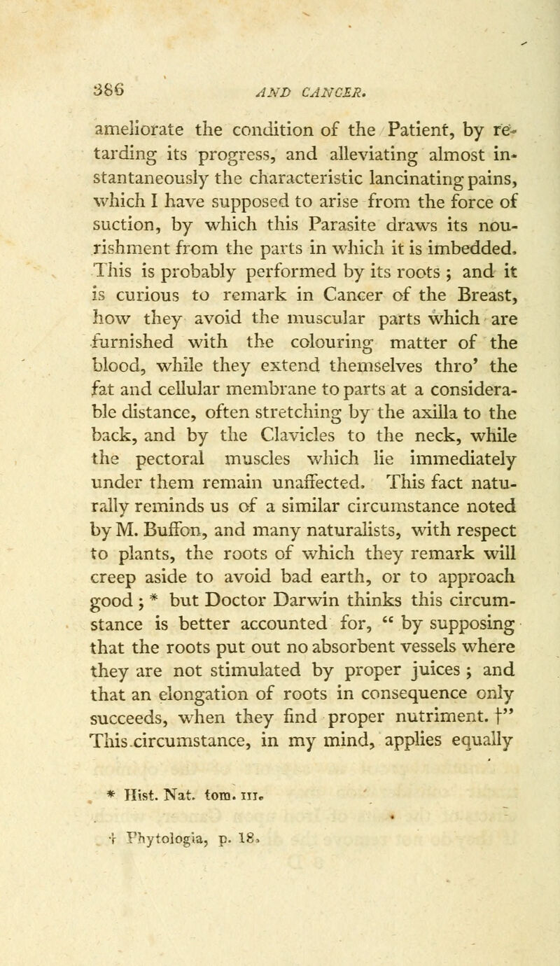 ameliorate the condition of the Patient, by re- tarding its progress, and alleviating almost in- stantaneously the characteristic lancinating pains, which I have supposed to arise from the force of suction, by which this Parasite draws its nou- rishm.ent from the parts in which it is imbedded. This is probably performed by its roots ; and it is curious to remark in Cancer of the Breast, how they avoid the muscular parts which are furnished with the colouring matter of the blood, while they extend themselves thro' the fat and cellular membrane to parts at a considera- ble distance, often stretching by the axilla to the back, and by the Clavicles to the neck, while the pectoral muscles which lie immediately under them remain unaffected. This fact natu- rally reminds us of a similar circumstance noted by M. Buffon, and many naturalists, with respect to plants, the roots of which they remark will creep aside to avoid bad earth, or to approach good ; * but Doctor Darwin thinks this circum- stance is better accounted for,  by supposing that the roots put out no absorbent vessels where they are not stimulated by proper juices ; and that an elongation of roots in consequence only succeeds, when they find proper nutriment, f* This.circumstance, in my mind, applies equally * Hist. Nat. torn, iiir « T Fhytologia, p. 18>