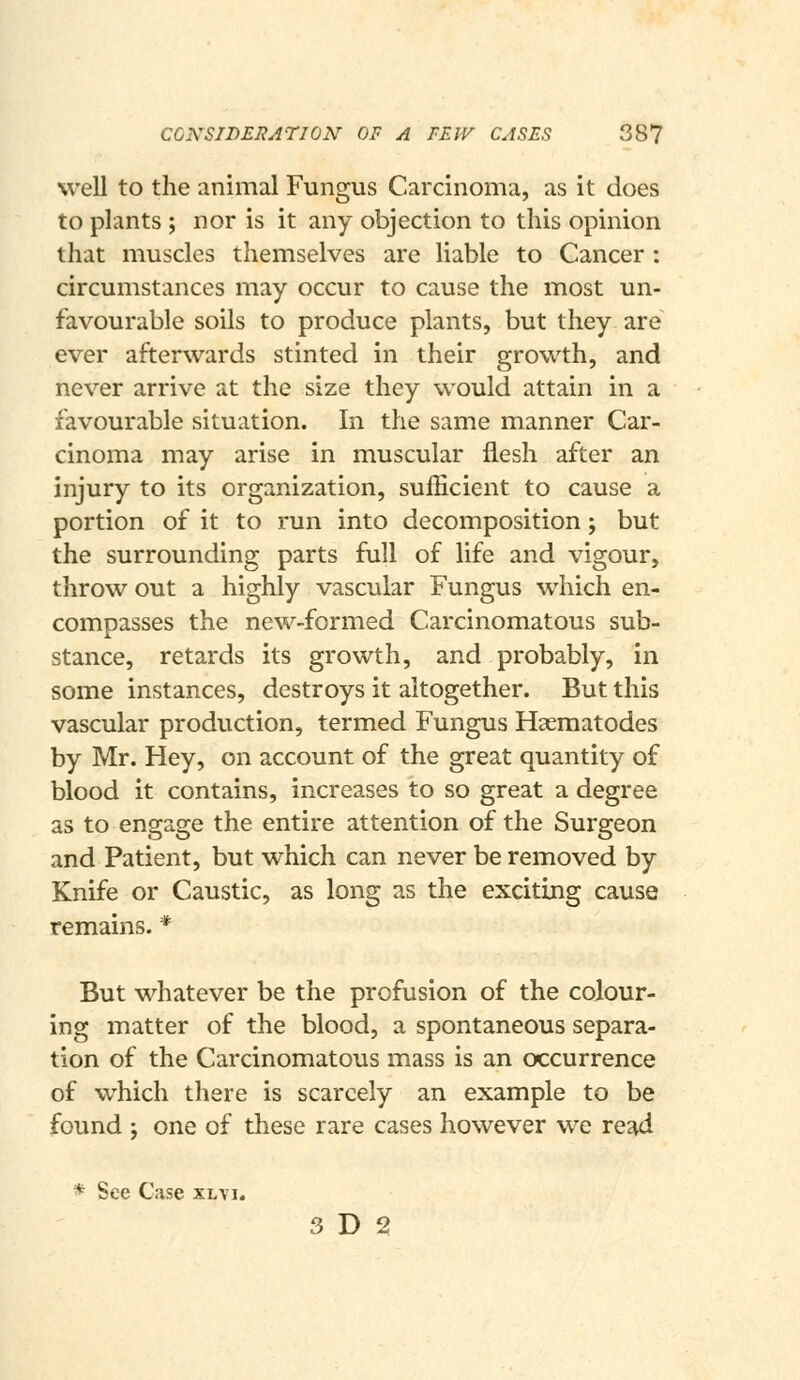 CONSIDERATION OF A FEW CASES 38? well to the animal Fungus Carcinoma, as it does to plants ; nor is it any objection to this opinion that muscles themselves are liable to Cancer : circumstances may occur to cause the most un- favourable soils to produce plants, but they are ever afterwards stinted in their growth, and never arrive at the size they would attain in a favourable situation. In the same manner Car- cinoma may arise in muscular flesh after an injury to its organization, sufficient to cause a portion of it to run into decomposition; but the surrounding parts full of life and vigour, throw out a highly vascular Fungus which en- compasses the new-formed Carcinomatous sub- stance, retards its growth, and probably, in some instances, destroys it altogether. But this vascular production, termed Fungus Haematodes by Mr. Hey, on account of the great quantity of blood it contains, increases to so great a degree as to engage the entire attention of the Surgeon and Patient, but which can never be removed by Knife or Caustic, as long as the exciting cause remains. * But whatever be the profusion of the colour- ing matter of the blood, a spontaneous separa- tion of the Carcinomatous mass is an occurrence of which there is scarcely an example to be found ; one of these rare cases however we re^d * See Case xl\i. 3 D 2