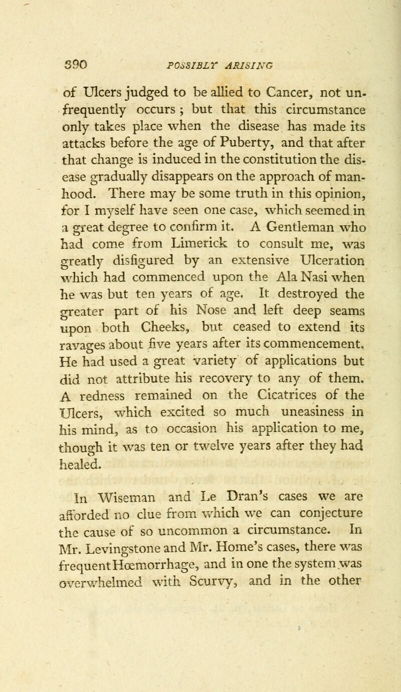 of Ulcers judged to be allied to Cancer, not un- frequently occurs ; but that this circumstance only takes place when the disease has made its attacks before the age of Puberty, and that after that change is induced in the constitution the dis- ease gradually disappears on the approach of man- hood. There may be some truth in this opinion, for I myself have seen one case, which seemed in a great degree to confirm it. A Gentleman who had come from Limerick to consult me, was greatly disfigured by an extensive Ulceration which had commenced upon the Ala Nasi when he was but ten years of age. It destroyed the greater part of his Nose and left deep seams upon both Cheeks, but ceased to extend its ravages about five years after its commencement. He had used a great variety of applications but did not attribute his recovery to any of them. A redness remained on the Cicatrices of the Ulcers, which excited so much uneasiness in his mind, as to occasion his application to me, though it was ten or twelve years after they had healed. In Wiseman and Le Dran's cases we are afforded no clue from Vv^hich we can conjecture the cause of so uncommon a circumstance. In Mr. Levingstone and Mr. Home's cases, there was frequent Hoemorrhage, and in one the system was overv/helmed with Scurvy, and in the other