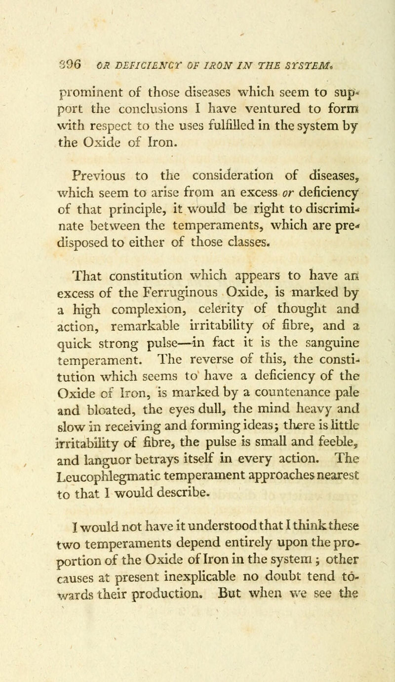 prominent of those diseases which seem to sup- port the conclusions I have ventured to formt with respect to the uses fulfilled in the system by the Oxide of Iron. Previous to the consideration of diseases, which seem to arise from an excess or deficiency of that principle, it would be right to discrimi- nate between the temperaments, which are pre-* disposed to either of those classes. That constitution which appears to have aii excess of the Ferruginous Oxide, is marked by a high complexion, celerity of thought and action, remarkable irritabiUty of fibre, and a quick strong pulse—-in fact it is the sanguine temperament. The reverse of this, the consti- tution which seems to have a deficiency of the Oxide of Iron, is marked by a countenance pale and bloated, the eyes dull, the mind heavy and slow in receiving and forming ideas; tKere is little irritability of fibre, the pulse is small and feeble, and languor betrays itself in every action. The Leucophlegmatic temperament approaches nearest to that I would describe. I would not have it understood that I think these two temperaments depend entirely upon the pro- portion of the Oxide of Iron in the system; other causes at present inexplicable no doubt tend to- wards their production. But when we see tlie