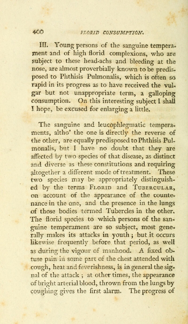 III. Young persons of the sanguine tempera- xnent and of high florid complexions, who are {Subject to these head-achs ^nd bleeding at the nose, are almost proverbially known to be predis- posed to Phthisis Pulmonalis, which is often so rapid in its progress as to have received the vuU gar but not unappropriate term, a galloping consumption. On this interesting subject I shall I hope, be excused for enlarging a little. The sanguine and leucophlegmatic tempera- ments, altho' the one is directly the reverse of the other, are equally predisposed to Phthisis Pul- monalis, but I have no doubt that they are affected by two species of that disease, as distinct and diverse as these constitutions and requiring altogether a different mode of treatment. These two species may be appropriately distinguish- ed by the terms Florid and Tubercular, on account of the appearance of the counte- nance in the one, and the presence in the lungs of those bodies termed Tubercles in the other. The florid species to which persons of the san- guine temperament are so subject, most gene-, rally makes its attacks in youth ; but it occurs likewise frequently before that period, as well as during the vigour of manhood. A fixed ob- tuse pain in some ps.rt of the chest attended with cough, heat and feverishness, is in general the sig- nal of the attack ; at other times, the appearance of bright arterial blood, thrown from the lungs by coughing gives the first alarm. The progress of