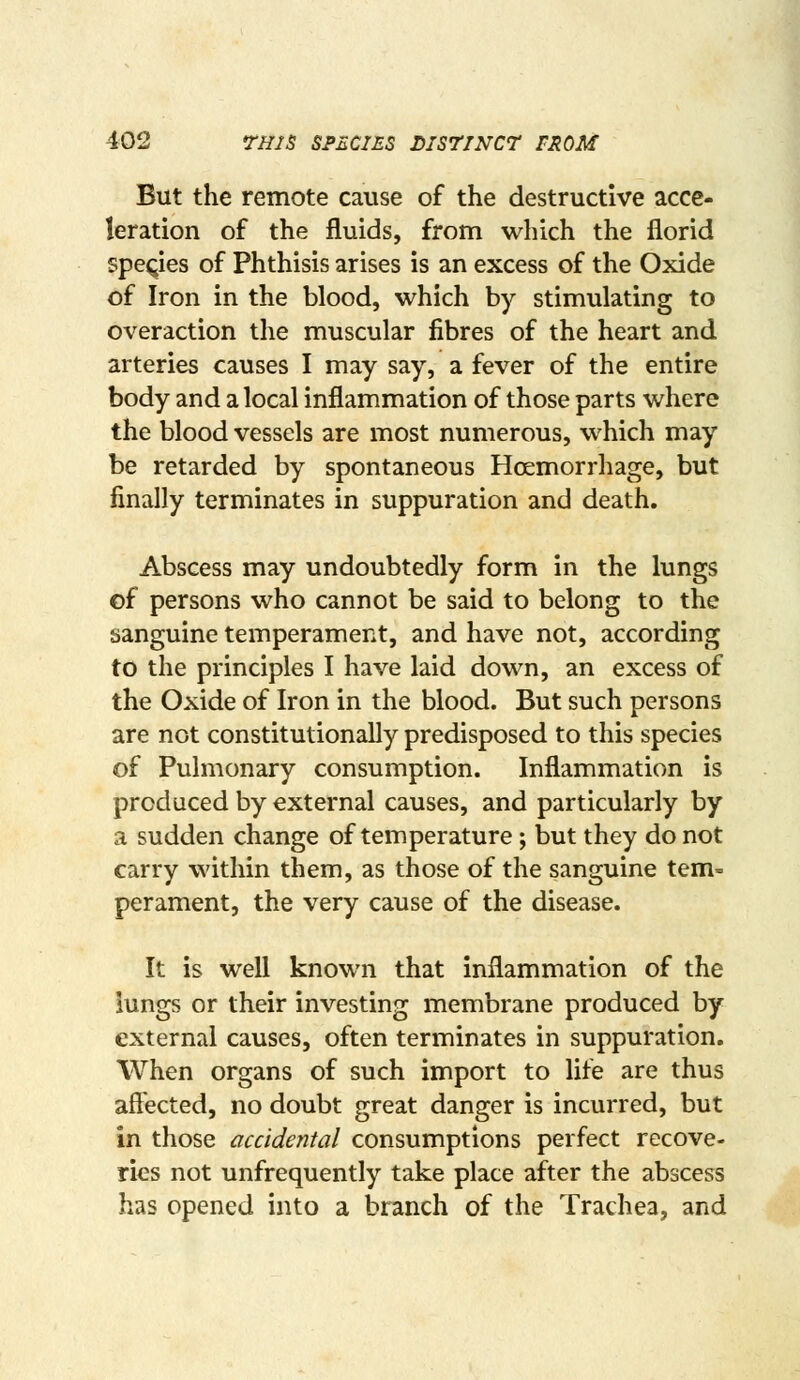 But the remote cause of the destructive acce- leration of the fluids, from which the florid species of Phthisis arises is an excess of the Oxide of Iron in the blood, which by stimulating to overaction the muscular fibres of the heart and arteries causes I may say, a fever of the entire body and a local inflammation of those parts where the blood vessels are most numerous, which may be retarded by spontaneous Haemorrhage, but finally terminates in suppuration and death. Abscess may undoubtedly form in the lungs cf persons who cannot be said to belong to the sanguine temperament, and have not, according to the principles I have laid down, an excess of the Oxide of Iron in the blood. But such persons are not constitutionally predisposed to this species of Pulmonary consumption. Inflammation is produced by external causes, and particularly by a sudden change of temperature; but they do not carry within them, as those of the sanguine tem- perament, the very cause of the disease. It is well known that inflammation of the lungs or their investing membrane produced by external causes, often terminates in suppuration. When organs of such import to life are thus aftected, no doubt great danger is incurred, but in those accidental consumptions perfect recove- ries not unfrequently take place after the abscess has opened into a branch of the Trachea, and